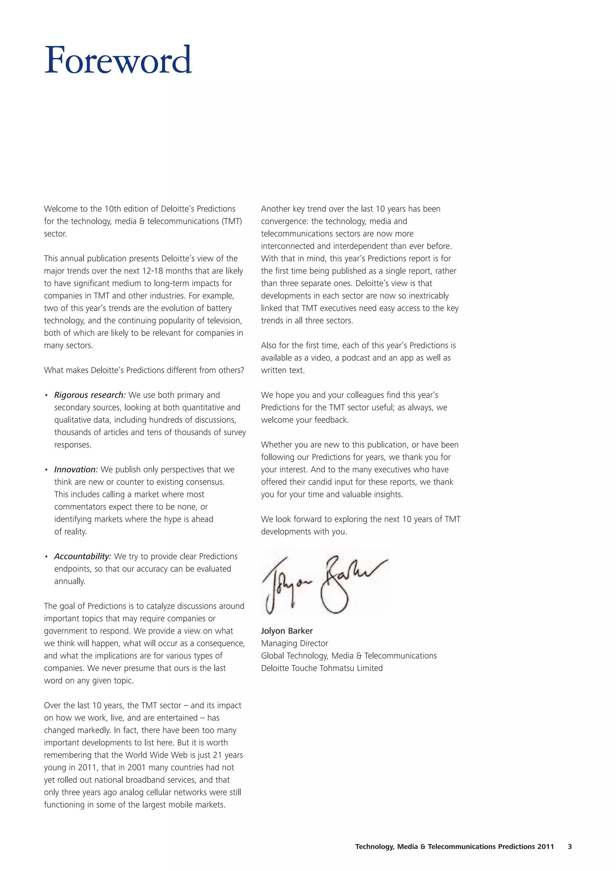 Foreword


Welcome to the 10th edition of Deloitte’s Predictions       Another key trend over the last 10 years has been
for the technology, media & telecommunications (TMT)        convergence: the technology, media and
sector.                                                     telecommunications sectors are now more
                                                            interconnected and interdependent than ever before.
This annual publication presents Deloitte’s view of the     With that in mind, this year’s Predictions report is for
major trends over the next 12-18 months that are likely     the first time being published as a single report, rather
to have significant medium to long-term impacts for         than three separate ones. Deloitte’s view is that
companies in TMT and other industries. For example,         developments in each sector are now so inextricably
two of this year’s trends are the evolution of battery      linked that TMT executives need easy access to the key
technology, and the continuing popularity of television,    trends in all three sectors.
both of which are likely to be relevant for companies in
many sectors.                                               Also for the first time, each of this year’s Predictions is
                                                            available as a video, a podcast and an app as well as
What makes Deloitte’s Predictions different from others?    written text.

• Rigorous research: We use both primary and                We hope you and your colleagues find this year’s
  secondary sources, looking at both quantitative and       Predictions for the TMT sector useful; as always, we
  qualitative data, including hundreds of discussions,      welcome your feedback.
  thousands of articles and tens of thousands of survey
  responses.                                                Whether you are new to this publication, or have been
                                                            following our Predictions for years, we thank you for
• Innovation: We publish only perspectives that we          your interest. And to the many executives who have
  think are new or counter to existing consensus.           offered their candid input for these reports, we thank
  This includes calling a market where most                 you for your time and valuable insights.
  commentators expect there to be none, or
  identifying markets where the hype is ahead               We look forward to exploring the next 10 years of TMT
  of reality.                                               developments with you.

• Accountability: We try to provide clear Predictions
  endpoints, so that our accuracy can be evaluated
  annually.

The goal of Predictions is to catalyze discussions around
important topics that may require companies or
government to respond. We provide a view on what            Jolyon Barker
we think will happen, what will occur as a consequence,     Managing Director
and what the implications are for various types of          Global Technology, Media & Telecommunications
companies. We never presume that ours is the last           Deloitte Touche Tohmatsu Limited
word on any given topic.

Over the last 10 years, the TMT sector – and its impact
on how we work, live, and are entertained – has
changed markedly. In fact, there have been too many
important developments to list here. But it is worth
remembering that the World Wide Web is just 21 years
young in 2011, that in 2001 many countries had not
yet rolled out national broadband services, and that
only three years ago analog cellular networks were still
functioning in some of the largest mobile markets.



                                                                                        Technology, Media & Telecommunications Predictions 2011   3
 
