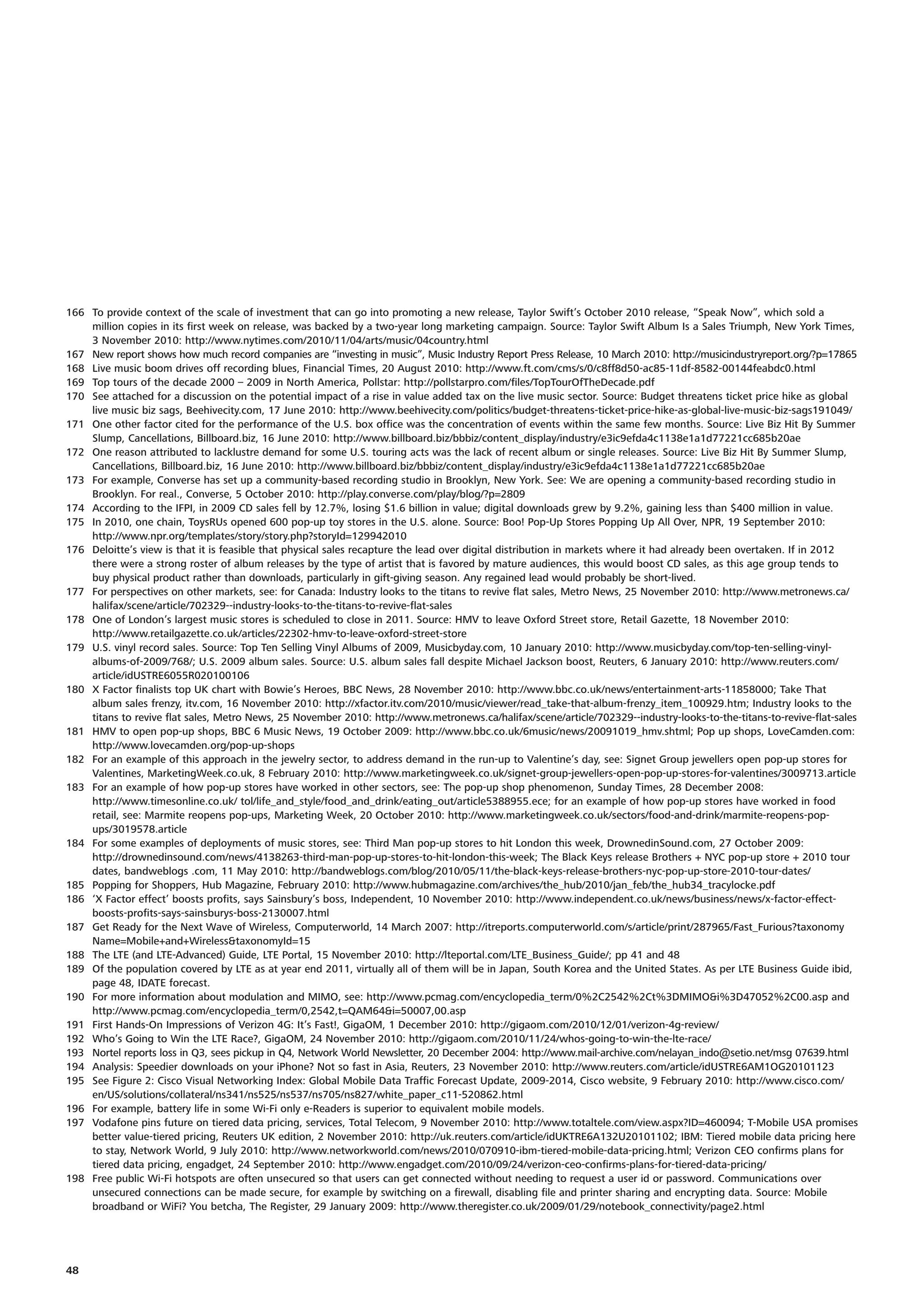 166 To provide context of the scale of investment that can go into promoting a new release, Taylor Swift’s October 2010 release, “Speak Now”, which sold a
    million copies in its first week on release, was backed by a two-year long marketing campaign. Source: Taylor Swift Album Is a Sales Triumph, New York Times,
    3 November 2010: http://www.nytimes.com/2010/11/04/arts/music/04country.html
167 New report shows how much record companies are “investing in music”, Music Industry Report Press Release, 10 March 2010: http://musicindustryreport.org/?p=17865
168 Live music boom drives off recording blues, Financial Times, 20 August 2010: http://www.ft.com/cms/s/0/c8ff8d50-ac85-11df-8582-00144feabdc0.html
169 Top tours of the decade 2000 – 2009 in North America, Pollstar: http://pollstarpro.com/files/TopTourOfTheDecade.pdf
170 See attached for a discussion on the potential impact of a rise in value added tax on the live music sector. Source: Budget threatens ticket price hike as global
    live music biz sags, Beehivecity.com, 17 June 2010: http://www.beehivecity.com/politics/budget-threatens-ticket-price-hike-as-global-live-music-biz-sags191049/
171 One other factor cited for the performance of the U.S. box office was the concentration of events within the same few months. Source: Live Biz Hit By Summer
    Slump, Cancellations, Billboard.biz, 16 June 2010: http://www.billboard.biz/bbbiz/content_display/industry/e3ic9efda4c1138e1a1d77221cc685b20ae
172 One reason attributed to lacklustre demand for some U.S. touring acts was the lack of recent album or single releases. Source: Live Biz Hit By Summer Slump,
    Cancellations, Billboard.biz, 16 June 2010: http://www.billboard.biz/bbbiz/content_display/industry/e3ic9efda4c1138e1a1d77221cc685b20ae
173 For example, Converse has set up a community-based recording studio in Brooklyn, New York. See: We are opening a community-based recording studio in
    Brooklyn. For real., Converse, 5 October 2010: http://play.converse.com/play/blog/?p=2809
174 According to the IFPI, in 2009 CD sales fell by 12.7%, losing $1.6 billion in value; digital downloads grew by 9.2%, gaining less than $400 million in value.
175 In 2010, one chain, ToysRUs opened 600 pop-up toy stores in the U.S. alone. Source: Boo! Pop-Up Stores Popping Up All Over, NPR, 19 September 2010:
    http://www.npr.org/templates/story/story.php?storyId=129942010
176 Deloitte’s view is that it is feasible that physical sales recapture the lead over digital distribution in markets where it had already been overtaken. If in 2012
    there were a strong roster of album releases by the type of artist that is favored by mature audiences, this would boost CD sales, as this age group tends to
    buy physical product rather than downloads, particularly in gift-giving season. Any regained lead would probably be short-lived.
177 For perspectives on other markets, see: for Canada: Industry looks to the titans to revive flat sales, Metro News, 25 November 2010: http://www.metronews.ca/
    halifax/scene/article/702329--industry-looks-to-the-titans-to-revive-flat-sales
178 One of London’s largest music stores is scheduled to close in 2011. Source: HMV to leave Oxford Street store, Retail Gazette, 18 November 2010:
    http://www.retailgazette.co.uk/articles/22302-hmv-to-leave-oxford-street-store
179 U.S. vinyl record sales. Source: Top Ten Selling Vinyl Albums of 2009, Musicbyday.com, 10 January 2010: http://www.musicbyday.com/top-ten-selling-vinyl-
    albums-of-2009/768/; U.S. 2009 album sales. Source: U.S. album sales fall despite Michael Jackson boost, Reuters, 6 January 2010: http://www.reuters.com/
    article/idUSTRE6055R020100106
180 X Factor finalists top UK chart with Bowie’s Heroes, BBC News, 28 November 2010: http://www.bbc.co.uk/news/entertainment-arts-11858000; Take That
    album sales frenzy, itv.com, 16 November 2010: http://xfactor.itv.com/2010/music/viewer/read_take-that-album-frenzy_item_100929.htm; Industry looks to the
    titans to revive flat sales, Metro News, 25 November 2010: http://www.metronews.ca/halifax/scene/article/702329--industry-looks-to-the-titans-to-revive-flat-sales
181 HMV to open pop-up shops, BBC 6 Music News, 19 October 2009: http://www.bbc.co.uk/6music/news/20091019_hmv.shtml; Pop up shops, LoveCamden.com:
    http://www.lovecamden.org/pop-up-shops
182 For an example of this approach in the jewelry sector, to address demand in the run-up to Valentine’s day, see: Signet Group jewellers open pop-up stores for
    Valentines, MarketingWeek.co.uk, 8 February 2010: http://www.marketingweek.co.uk/signet-group-jewellers-open-pop-up-stores-for-valentines/3009713.article
183 For an example of how pop-up stores have worked in other sectors, see: The pop-up shop phenomenon, Sunday Times, 28 December 2008:
    http://www.timesonline.co.uk/ tol/life_and_style/food_and_drink/eating_out/article5388955.ece; for an example of how pop-up stores have worked in food
    retail, see: Marmite reopens pop-ups, Marketing Week, 20 October 2010: http://www.marketingweek.co.uk/sectors/food-and-drink/marmite-reopens-pop-
    ups/3019578.article
184 For some examples of deployments of music stores, see: Third Man pop-up stores to hit London this week, DrownedinSound.com, 27 October 2009:
    http://drownedinsound.com/news/4138263-third-man-pop-up-stores-to-hit-london-this-week; The Black Keys release Brothers + NYC pop-up store + 2010 tour
    dates, bandweblogs .com, 11 May 2010: http://bandweblogs.com/blog/2010/05/11/the-black-keys-release-brothers-nyc-pop-up-store-2010-tour-dates/
185 Popping for Shoppers, Hub Magazine, February 2010: http://www.hubmagazine.com/archives/the_hub/2010/jan_feb/the_hub34_tracylocke.pdf
186 ‘X Factor effect’ boosts profits, says Sainsbury’s boss, Independent, 10 November 2010: http://www.independent.co.uk/news/business/news/x-factor-effect-
    boosts-profits-says-sainsburys-boss-2130007.html
187 Get Ready for the Next Wave of Wireless, Computerworld, 14 March 2007: http://itreports.computerworld.com/s/article/print/287965/Fast_Furious?taxonomy
    Name=Mobile+and+Wireless&taxonomyId=15
188 The LTE (and LTE-Advanced) Guide, LTE Portal, 15 November 2010: http://lteportal.com/LTE_Business_Guide/; pp 41 and 48
189 Of the population covered by LTE as at year end 2011, virtually all of them will be in Japan, South Korea and the United States. As per LTE Business Guide ibid,
    page 48, IDATE forecast.
190 For more information about modulation and MIMO, see: http://www.pcmag.com/encyclopedia_term/0%2C2542%2Ct%3DMIMO&i%3D47052%2C00.asp and
    http://www.pcmag.com/encyclopedia_term/0,2542,t=QAM64&i=50007,00.asp
191 First Hands-On Impressions of Verizon 4G: It’s Fast!, GigaOM, 1 December 2010: http://gigaom.com/2010/12/01/verizon-4g-review/
192 Who’s Going to Win the LTE Race?, GigaOM, 24 November 2010: http://gigaom.com/2010/11/24/whos-going-to-win-the-lte-race/
193 Nortel reports loss in Q3, sees pickup in Q4, Network World Newsletter, 20 December 2004: http://www.mail-archive.com/nelayan_indo@setio.net/msg 07639.html
194 Analysis: Speedier downloads on your iPhone? Not so fast in Asia, Reuters, 23 November 2010: http://www.reuters.com/article/idUSTRE6AM1OG20101123
195 See Figure 2: Cisco Visual Networking Index: Global Mobile Data Traffic Forecast Update, 2009-2014, Cisco website, 9 February 2010: http://www.cisco.com/
    en/US/solutions/collateral/ns341/ns525/ns537/ns705/ns827/white_paper_c11-520862.html
196 For example, battery life in some Wi-Fi only e-Readers is superior to equivalent mobile models.
197 Vodafone pins future on tiered data pricing, services, Total Telecom, 9 November 2010: http://www.totaltele.com/view.aspx?ID=460094; T-Mobile USA promises
    better value-tiered pricing, Reuters UK edition, 2 November 2010: http://uk.reuters.com/article/idUKTRE6A132U20101102; IBM: Tiered mobile data pricing here
    to stay, Network World, 9 July 2010: http://www.networkworld.com/news/2010/070910-ibm-tiered-mobile-data-pricing.html; Verizon CEO confirms plans for
    tiered data pricing, engadget, 24 September 2010: http://www.engadget.com/2010/09/24/verizon-ceo-confirms-plans-for-tiered-data-pricing/
198 Free public Wi-Fi hotspots are often unsecured so that users can get connected without needing to request a user id or password. Communications over
    unsecured connections can be made secure, for example by switching on a firewall, disabling file and printer sharing and encrypting data. Source: Mobile
    broadband or WiFi? You betcha, The Register, 29 January 2009: http://www.theregister.co.uk/2009/01/29/notebook_connectivity/page2.html




48
 