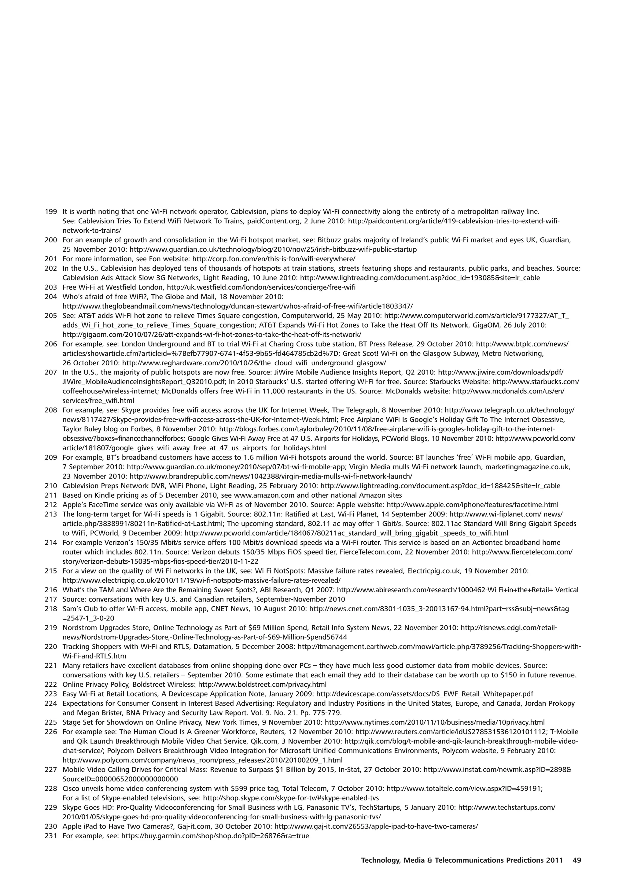199 It is worth noting that one Wi-Fi network operator, Cablevision, plans to deploy Wi-Fi connectivity along the entirety of a metropolitan railway line.
    See: Cablevision Tries To Extend WiFi Network To Trains, paidContent.org, 2 June 2010: http://paidcontent.org/article/419-cablevision-tries-to-extend-wifi-
    network-to-trains/
200 For an example of growth and consolidation in the Wi-Fi hotspot market, see: Bitbuzz grabs majority of Ireland’s public Wi-Fi market and eyes UK, Guardian,
    25 November 2010: http://www.guardian.co.uk/technology/blog/2010/nov/25/irish-bitbuzz-wifi-public-startup
201 For more information, see Fon website: http://corp.fon.com/en/this-is-fon/wifi-everywhere/
202 In the U.S., Cablevision has deployed tens of thousands of hotspots at train stations, streets featuring shops and restaurants, public parks, and beaches. Source;
    Cablevision Ads Attack Slow 3G Networks, Light Reading, 10 June 2010: http://www.lightreading.com/document.asp?doc_id=193085&site=lr_cable
203 Free Wi-Fi at Westfield London, http://uk.westfield.com/london/services/concierge/free-wifi
204 Who’s afraid of free WiFi?, The Globe and Mail, 18 November 2010:
    http://www.theglobeandmail.com/news/technology/duncan-stewart/whos-afraid-of-free-wifi/article1803347/
205 See: AT&T adds Wi-Fi hot zone to relieve Times Square congestion, Computerworld, 25 May 2010: http://www.computerworld.com/s/article/9177327/AT_T_
    adds_Wi_Fi_hot_zone_to_relieve_Times_Square_congestion; AT&T Expands Wi-Fi Hot Zones to Take the Heat Off Its Network, GigaOM, 26 July 2010:
    http://gigaom.com/2010/07/26/att-expands-wi-fi-hot-zones-to-take-the-heat-off-its-network/
206 For example, see: London Underground and BT to trial Wi-Fi at Charing Cross tube station, BT Press Release, 29 October 2010: http://www.btplc.com/news/
    articles/showarticle.cfm?articleid=%7Befb77907-6741-4f53-9b65-fd464785cb2d%7D; Great Scot! Wi-Fi on the Glasgow Subway, Metro Networking,
    26 October 2010: http://www.reghardware.com/2010/10/26/the_cloud_wifi_underground_glasgow/
207 In the U.S., the majority of public hotspots are now free. Source: JiWire Mobile Audience Insights Report, Q2 2010: http://www.jiwire.com/downloads/pdf/
    JiWire_MobileAudienceInsightsReport_Q32010.pdf; In 2010 Starbucks’ U.S. started offering Wi-Fi for free. Source: Starbucks Website: http://www.starbucks.com/
    coffeehouse/wireless-internet; McDonalds offers free Wi-Fi in 11,000 restaurants in the US. Source: McDonalds website: http://www.mcdonalds.com/us/en/
    services/free_wifi.html
208 For example, see: Skype provides free wifi access across the UK for Internet Week, The Telegraph, 8 November 2010: http://www.telegraph.co.uk/technology/
    news/8117427/Skype-provides-free-wifi-access-across-the-UK-for-Internet-Week.html; Free Airplane WiFi Is Google’s Holiday Gift To The Internet Obsessive,
    Taylor Buley blog on Forbes, 8 November 2010: http://blogs.forbes.com/taylorbuley/2010/11/08/free-airplane-wifi-is-googles-holiday-gift-to-the-internet-
    obsessive/?boxes=financechannelforbes; Google Gives Wi-Fi Away Free at 47 U.S. Airports for Holidays, PCWorld Blogs, 10 November 2010: http://www.pcworld.com/
    article/181807/google_gives_wifi_away_free_at_47_us_airports_for_holidays.html
209 For example, BT’s broadband customers have access to 1.6 million Wi-Fi hotspots around the world. Source: BT launches ‘free’ Wi-Fi mobile app, Guardian,
    7 September 2010: http://www.guardian.co.uk/money/2010/sep/07/bt-wi-fi-mobile-app; Virgin Media mulls Wi-Fi network launch, marketingmagazine.co.uk,
    23 November 2010: http://www.brandrepublic.com/news/1042388/virgin-media-mulls-wi-fi-network-launch/
210 Cablevision Preps Network DVR, WiFi Phone, Light Reading, 25 February 2010: http://www.lightreading.com/document.asp?doc_id=188425&site=lr_cable
211 Based on Kindle pricing as of 5 December 2010, see www.amazon.com and other national Amazon sites
212 Apple’s FaceTime service was only available via Wi-Fi as of November 2010. Source: Apple website: http://www.apple.com/iphone/features/facetime.html
213 The long-term target for Wi-Fi speeds is 1 Gigabit. Source: 802.11n: Ratified at Last, Wi-Fi Planet, 14 September 2009: http://www.wi-fiplanet.com/ news/
    article.php/3838991/80211n-Ratified-at-Last.html; The upcoming standard, 802.11 ac may offer 1 Gbit/s. Source: 802.11ac Standard Will Bring Gigabit Speeds
    to WiFi, PCWorld, 9 December 2009: http://www.pcworld.com/article/184067/80211ac_standard_will_bring_gigabit _speeds_to_wifi.html
214 For example Verizon’s 150/35 Mbit/s service offers 100 Mbit/s download speeds via a Wi-Fi router. This service is based on an Actiontec broadband home
    router which includes 802.11n. Source: Verizon debuts 150/35 Mbps FiOS speed tier, FierceTelecom.com, 22 November 2010: http://www.fiercetelecom.com/
    story/verizon-debuts-15035-mbps-fios-speed-tier/2010-11-22
215 For a view on the quality of Wi-Fi networks in the UK, see: Wi-Fi NotSpots: Massive failure rates revealed, Electricpig.co.uk, 19 November 2010:
    http://www.electricpig.co.uk/2010/11/19/wi-fi-notspots-massive-failure-rates-revealed/
216 What’s the TAM and Where Are the Remaining Sweet Spots?, ABI Research, Q1 2007: http://www.abiresearch.com/research/1000462-Wi Fi+in+the+Retail+ Vertical
217 Source: conversations with key U.S. and Canadian retailers, September-November 2010
218 Sam’s Club to offer Wi-Fi access, mobile app, CNET News, 10 August 2010: http://news.cnet.com/8301-1035_3-20013167-94.html?part=rss&subj=news&tag
    =2547-1_3-0-20
219 Nordstrom Upgrades Store, Online Technology as Part of $69 Million Spend, Retail Info System News, 22 November 2010: http://risnews.edgl.com/retail-
    news/Nordstrom-Upgrades-Store,-Online-Technology-as-Part-of-$69-Million-Spend56744
220 Tracking Shoppers with Wi-Fi and RTLS, Datamation, 5 December 2008: http://itmanagement.earthweb.com/mowi/article.php/3789256/Tracking-Shoppers-with-
    Wi-Fi-and-RTLS.htm
221 Many retailers have excellent databases from online shopping done over PCs – they have much less good customer data from mobile devices. Source:
    conversations with key U.S. retailers – September 2010. Some estimate that each email they add to their database can be worth up to $150 in future revenue.
222 Online Privacy Policy, Boldstreet Wireless: http://www.boldstreet.com/privacy.html
223 Easy Wi-Fi at Retail Locations, A Devicescape Application Note, January 2009: http://devicescape.com/assets/docs/DS_EWF_Retail_Whitepaper.pdf
224 Expectations for Consumer Consent in Interest Based Advertising: Regulatory and Industry Positions in the United States, Europe, and Canada, Jordan Prokopy
    and Megan Brister, BNA Privacy and Security Law Report. Vol. 9. No. 21. Pp. 775-779.
225 Stage Set for Showdown on Online Privacy, New York Times, 9 November 2010: http://www.nytimes.com/2010/11/10/business/media/10privacy.html
226 For example see: The Human Cloud Is A Greener Workforce, Reuters, 12 November 2010: http://www.reuters.com/article/idUS278531536120101112; T-Mobile
    and Qik Launch Breakthrough Mobile Video Chat Service, Qik.com, 3 November 2010: http://qik.com/blog/t-mobile-and-qik-launch-breakthrough-mobile-video-
    chat-service/; Polycom Delivers Breakthrough Video Integration for Microsoft Unified Communications Environments, Polycom website, 9 February 2010:
    http://www.polycom.com/company/news_room/press_releases/2010/20100209_1.html
227 Mobile Video Calling Drives for Critical Mass: Revenue to Surpass $1 Billion by 2015, In-Stat, 27 October 2010: http://www.instat.com/newmk.asp?ID=2898&
    SourceID=00000652000000000000
228 Cisco unveils home video conferencing system with $599 price tag, Total Telecom, 7 October 2010: http://www.totaltele.com/view.aspx?ID=459191;
    For a list of Skype-enabled televisions, see: http://shop.skype.com/skype-for-tv/#skype-enabled-tvs
229 Skype Goes HD: Pro-Quality Videoconferencing for Small Business with LG, Panasonic TV’s, TechStartups, 5 January 2010: http://www.techstartups.com/
    2010/01/05/skype-goes-hd-pro-quality-videoconferencing-for-small-business-with-lg-panasonic-tvs/
230 Apple iPad to Have Two Cameras?, Gaj-it.com, 30 October 2010: http://www.gaj-it.com/26553/apple-ipad-to-have-two-cameras/
231 For example, see: https://buy.garmin.com/shop/shop.do?pID=26876&ra=true


                                                                                                 Technology, Media & Telecommunications Predictions 2011           49
 