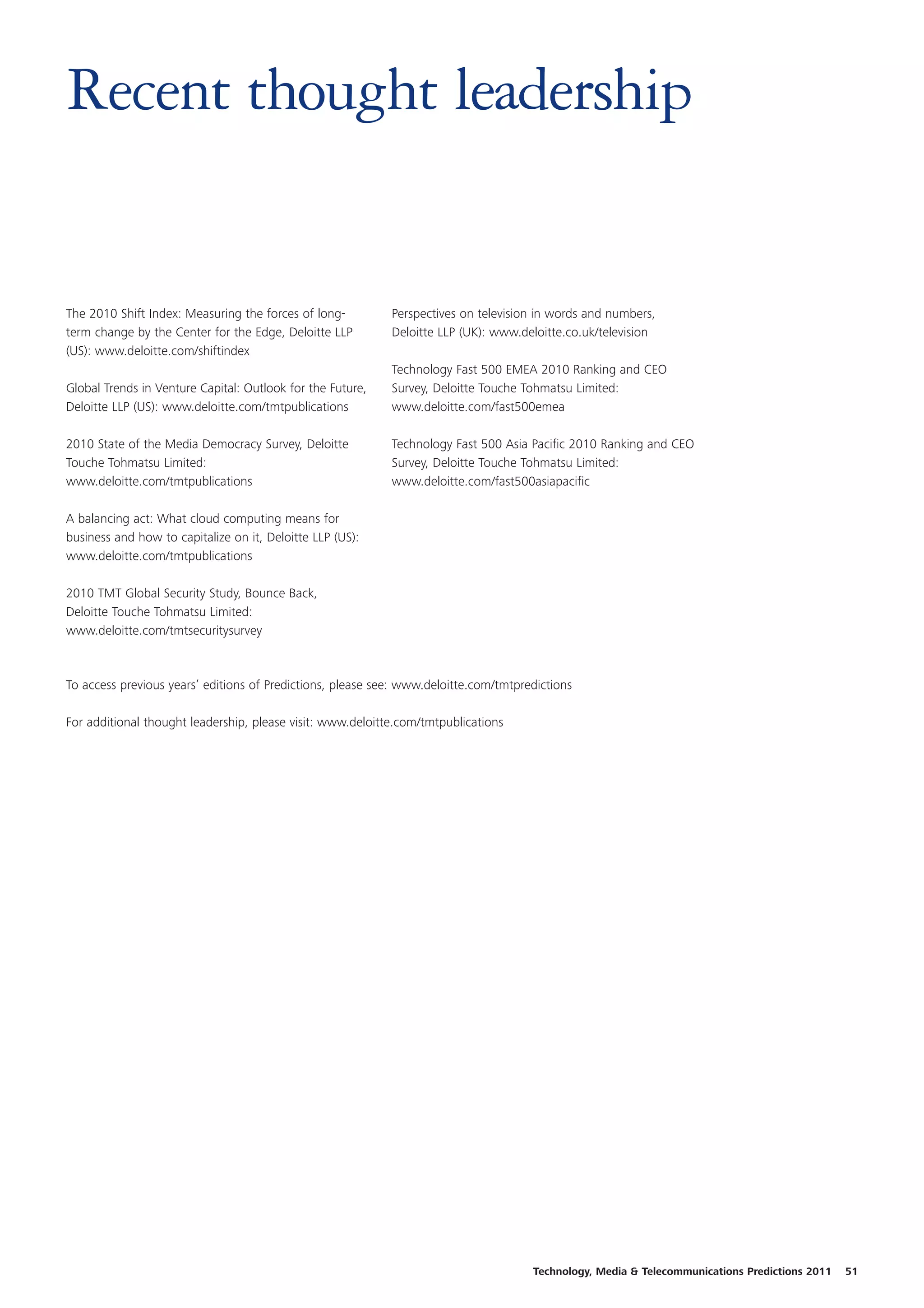Recent thought leadership


The 2010 Shift Index: Measuring the forces of long-         Perspectives on television in words and numbers,
term change by the Center for the Edge, Deloitte LLP        Deloitte LLP (UK): www.deloitte.co.uk/television
(US): www.deloitte.com/shiftindex
                                                            Technology Fast 500 EMEA 2010 Ranking and CEO
Global Trends in Venture Capital: Outlook for the Future,   Survey, Deloitte Touche Tohmatsu Limited:
Deloitte LLP (US): www.deloitte.com/tmtpublications         www.deloitte.com/fast500emea

2010 State of the Media Democracy Survey, Deloitte          Technology Fast 500 Asia Pacific 2010 Ranking and CEO
Touche Tohmatsu Limited:                                    Survey, Deloitte Touche Tohmatsu Limited:
www.deloitte.com/tmtpublications                            www.deloitte.com/fast500asiapacific

A balancing act: What cloud computing means for
business and how to capitalize on it, Deloitte LLP (US):
www.deloitte.com/tmtpublications

2010 TMT Global Security Study, Bounce Back,
Deloitte Touche Tohmatsu Limited:
www.deloitte.com/tmtsecuritysurvey



To access previous years’ editions of Predictions, please see: www.deloitte.com/tmtpredictions

For additional thought leadership, please visit: www.deloitte.com/tmtpublications




                                                                                      Technology, Media & Telecommunications Predictions 2011   51
 