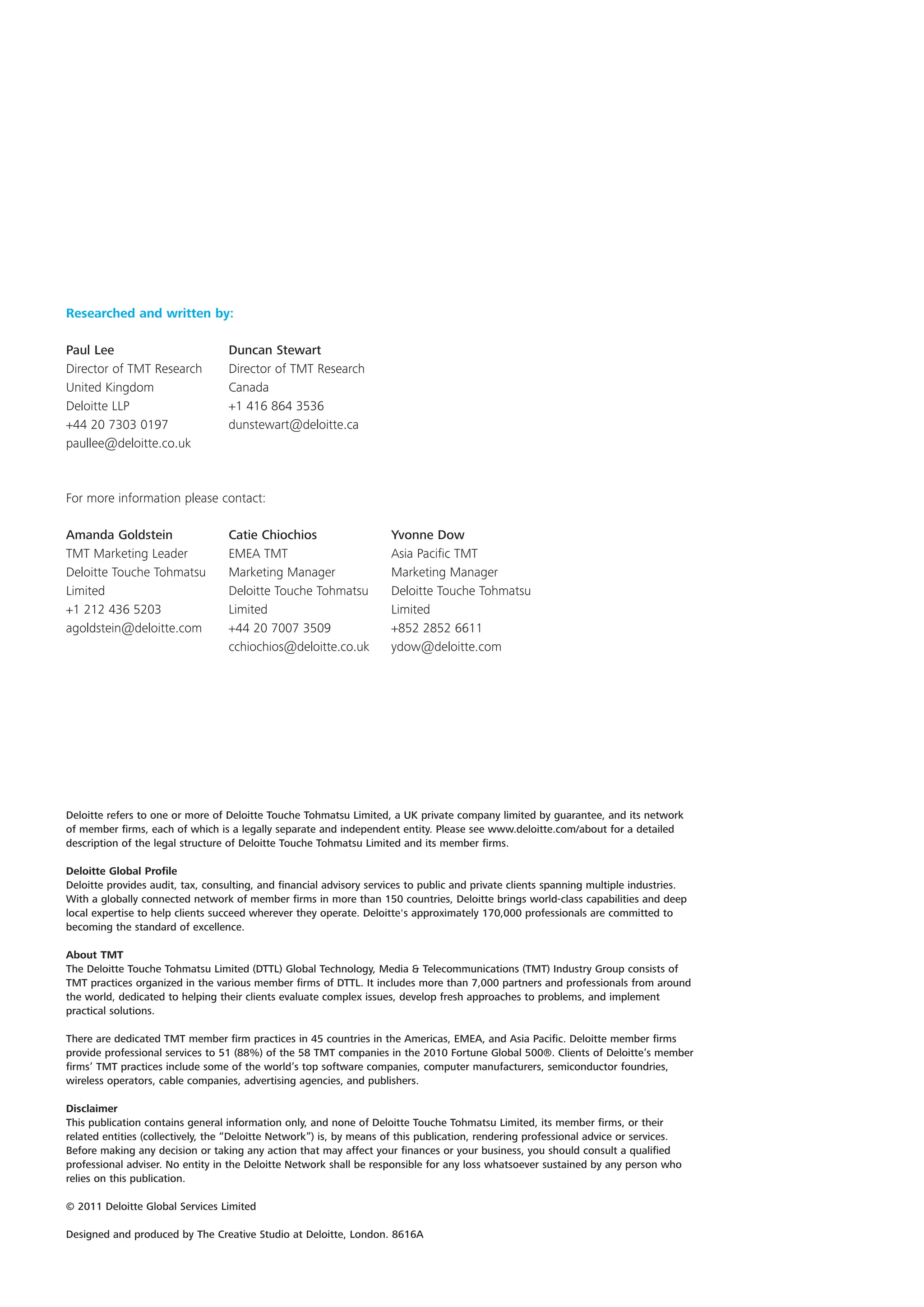 Researched and written by:

Paul Lee                          Duncan Stewart
Director of TMT Research          Director of TMT Research
United Kingdom                    Canada
Deloitte LLP                      +1 416 864 3536
+44 20 7303 0197                  dunstewart@deloitte.ca
paullee@deloitte.co.uk



For more information please contact:

Amanda Goldstein                  Catie Chiochios                    Yvonne Dow
TMT Marketing Leader              EMEA TMT                           Asia Pacific TMT
Deloitte Touche Tohmatsu          Marketing Manager                  Marketing Manager
Limited                           Deloitte Touche Tohmatsu           Deloitte Touche Tohmatsu
+1 212 436 5203                   Limited                            Limited
agoldstein@deloitte.com           +44 20 7007 3509                   +852 2852 6611
                                  cchiochios@deloitte.co.uk          ydow@deloitte.com




Deloitte refers to one or more of Deloitte Touche Tohmatsu Limited, a UK private company limited by guarantee, and its network
of member firms, each of which is a legally separate and independent entity. Please see www.deloitte.com/about for a detailed
description of the legal structure of Deloitte Touche Tohmatsu Limited and its member firms.

Deloitte Global Profile
Deloitte provides audit, tax, consulting, and financial advisory services to public and private clients spanning multiple industries.
With a globally connected network of member firms in more than 150 countries, Deloitte brings world-class capabilities and deep
local expertise to help clients succeed wherever they operate. Deloitte's approximately 170,000 professionals are committed to
becoming the standard of excellence.

About TMT
The Deloitte Touche Tohmatsu Limited (DTTL) Global Technology, Media & Telecommunications (TMT) Industry Group consists of
TMT practices organized in the various member firms of DTTL. It includes more than 7,000 partners and professionals from around
the world, dedicated to helping their clients evaluate complex issues, develop fresh approaches to problems, and implement
practical solutions.

There are dedicated TMT member firm practices in 45 countries in the Americas, EMEA, and Asia Pacific. Deloitte member firms
provide professional services to 51 (88%) of the 58 TMT companies in the 2010 Fortune Global 500®. Clients of Deloitte’s member
firms’ TMT practices include some of the world’s top software companies, computer manufacturers, semiconductor foundries,
wireless operators, cable companies, advertising agencies, and publishers.

Disclaimer
This publication contains general information only, and none of Deloitte Touche Tohmatsu Limited, its member firms, or their
related entities (collectively, the “Deloitte Network”) is, by means of this publication, rendering professional advice or services.
Before making any decision or taking any action that may affect your finances or your business, you should consult a qualified
professional adviser. No entity in the Deloitte Network shall be responsible for any loss whatsoever sustained by any person who
relies on this publication.

© 2011 Deloitte Global Services Limited

Designed and produced by The Creative Studio at Deloitte, London. 8616A
 