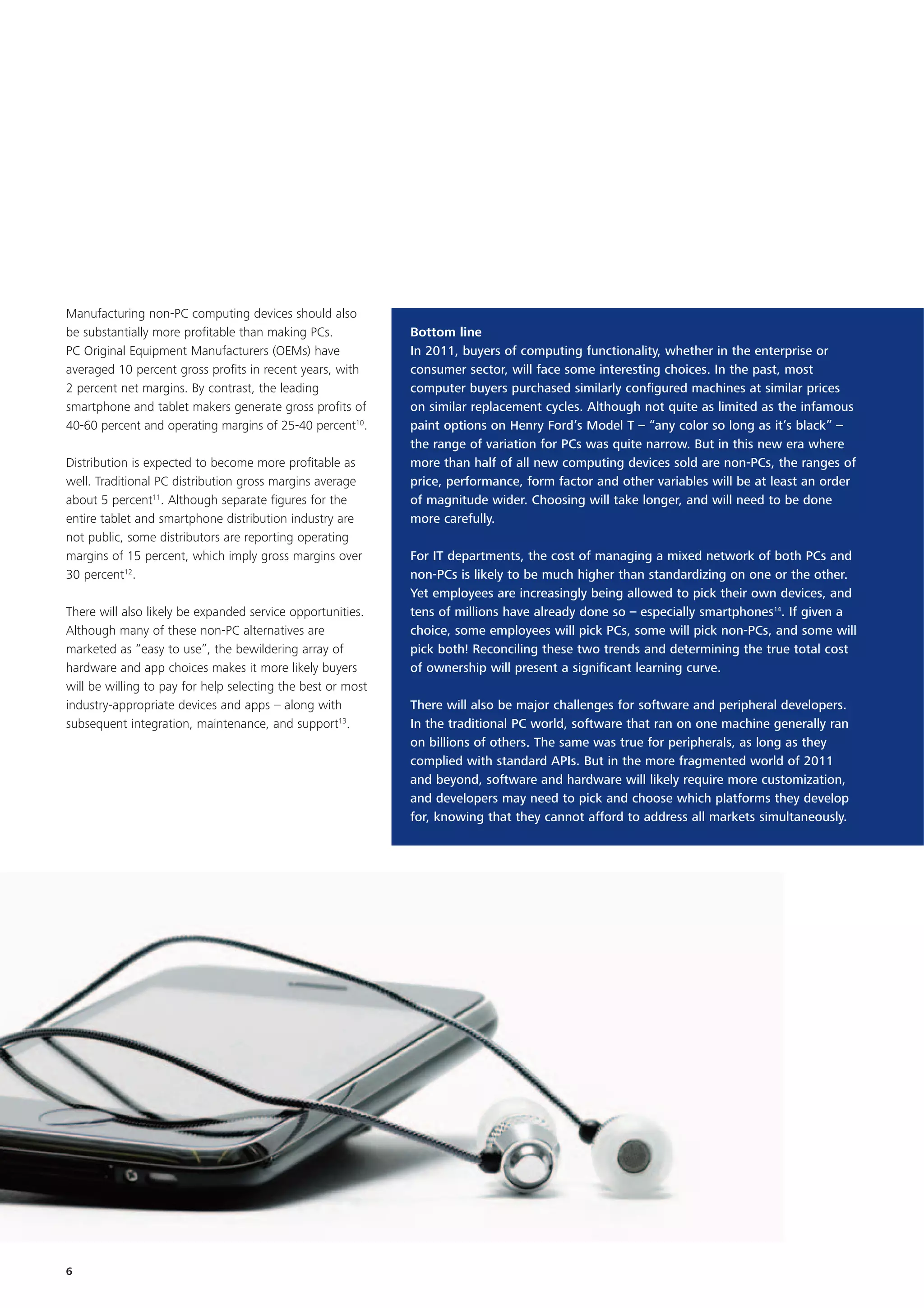 Manufacturing non-PC computing devices should also
be substantially more profitable than making PCs.            Bottom line
PC Original Equipment Manufacturers (OEMs) have              In 2011, buyers of computing functionality, whether in the enterprise or
averaged 10 percent gross profits in recent years, with      consumer sector, will face some interesting choices. In the past, most
2 percent net margins. By contrast, the leading              computer buyers purchased similarly configured machines at similar prices
smartphone and tablet makers generate gross profits of       on similar replacement cycles. Although not quite as limited as the infamous
40-60 percent and operating margins of 25-40 percent10.      paint options on Henry Ford’s Model T – “any color so long as it’s black” –
                                                             the range of variation for PCs was quite narrow. But in this new era where
Distribution is expected to become more profitable as        more than half of all new computing devices sold are non-PCs, the ranges of
well. Traditional PC distribution gross margins average      price, performance, form factor and other variables will be at least an order
about 5 percent11. Although separate figures for the         of magnitude wider. Choosing will take longer, and will need to be done
entire tablet and smartphone distribution industry are       more carefully.
not public, some distributors are reporting operating
margins of 15 percent, which imply gross margins over        For IT departments, the cost of managing a mixed network of both PCs and
30 percent12.                                                non-PCs is likely to be much higher than standardizing on one or the other.
                                                             Yet employees are increasingly being allowed to pick their own devices, and
There will also likely be expanded service opportunities.    tens of millions have already done so – especially smartphones14. If given a
Although many of these non-PC alternatives are               choice, some employees will pick PCs, some will pick non-PCs, and some will
marketed as “easy to use”, the bewildering array of          pick both! Reconciling these two trends and determining the true total cost
hardware and app choices makes it more likely buyers         of ownership will present a significant learning curve.
will be willing to pay for help selecting the best or most
industry-appropriate devices and apps – along with           There will also be major challenges for software and peripheral developers.
subsequent integration, maintenance, and support13.          In the traditional PC world, software that ran on one machine generally ran
                                                             on billions of others. The same was true for peripherals, as long as they
                                                             complied with standard APIs. But in the more fragmented world of 2011
                                                             and beyond, software and hardware will likely require more customization,
                                                             and developers may need to pick and choose which platforms they develop
                                                             for, knowing that they cannot afford to address all markets simultaneously.




6
 