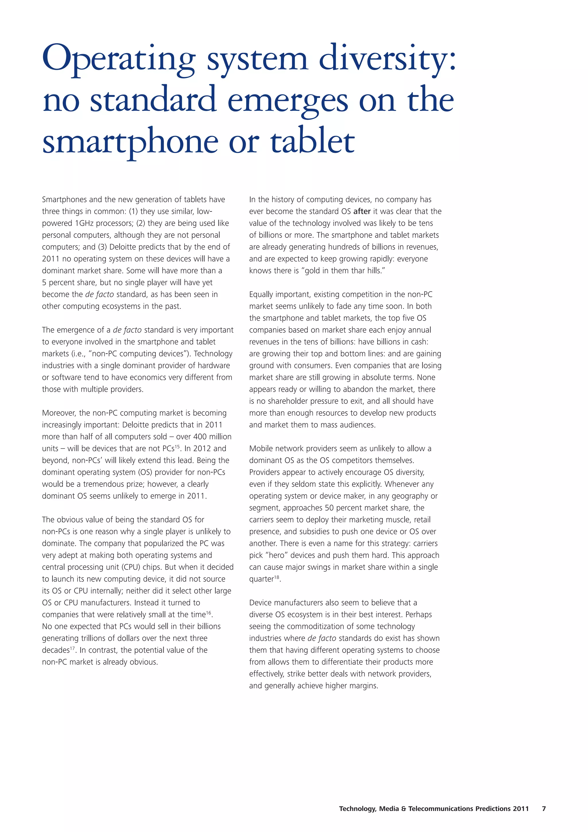 Operating system diversity:
no standard emerges on the
smartphone or tablet
Smartphones and the new generation of tablets have            In the history of computing devices, no company has
three things in common: (1) they use similar, low-            ever become the standard OS after it was clear that the
powered 1GHz processors; (2) they are being used like         value of the technology involved was likely to be tens
personal computers, although they are not personal            of billions or more. The smartphone and tablet markets
computers; and (3) Deloitte predicts that by the end of       are already generating hundreds of billions in revenues,
2011 no operating system on these devices will have a         and are expected to keep growing rapidly: everyone
dominant market share. Some will have more than a             knows there is “gold in them thar hills.”
5 percent share, but no single player will have yet
become the de facto standard, as has been seen in             Equally important, existing competition in the non-PC
other computing ecosystems in the past.                       market seems unlikely to fade any time soon. In both
                                                              the smartphone and tablet markets, the top five OS
The emergence of a de facto standard is very important        companies based on market share each enjoy annual
to everyone involved in the smartphone and tablet             revenues in the tens of billions: have billions in cash:
markets (i.e., “non-PC computing devices”). Technology        are growing their top and bottom lines: and are gaining
industries with a single dominant provider of hardware        ground with consumers. Even companies that are losing
or software tend to have economics very different from        market share are still growing in absolute terms. None
those with multiple providers.                                appears ready or willing to abandon the market, there
                                                              is no shareholder pressure to exit, and all should have
Moreover, the non-PC computing market is becoming             more than enough resources to develop new products
increasingly important: Deloitte predicts that in 2011        and market them to mass audiences.
more than half of all computers sold – over 400 million
units – will be devices that are not PCs15. In 2012 and       Mobile network providers seem as unlikely to allow a
beyond, non-PCs’ will likely extend this lead. Being the      dominant OS as the OS competitors themselves.
dominant operating system (OS) provider for non-PCs           Providers appear to actively encourage OS diversity,
would be a tremendous prize; however, a clearly               even if they seldom state this explicitly. Whenever any
dominant OS seems unlikely to emerge in 2011.                 operating system or device maker, in any geography or
                                                              segment, approaches 50 percent market share, the
The obvious value of being the standard OS for                carriers seem to deploy their marketing muscle, retail
non-PCs is one reason why a single player is unlikely to      presence, and subsidies to push one device or OS over
dominate. The company that popularized the PC was             another. There is even a name for this strategy: carriers
very adept at making both operating systems and               pick “hero” devices and push them hard. This approach
central processing unit (CPU) chips. But when it decided      can cause major swings in market share within a single
to launch its new computing device, it did not source         quarter18.
its OS or CPU internally; neither did it select other large
OS or CPU manufacturers. Instead it turned to                 Device manufacturers also seem to believe that a
companies that were relatively small at the time16.           diverse OS ecosystem is in their best interest. Perhaps
No one expected that PCs would sell in their billions         seeing the commoditization of some technology
generating trillions of dollars over the next three           industries where de facto standards do exist has shown
decades17. In contrast, the potential value of the            them that having different operating systems to choose
non-PC market is already obvious.                             from allows them to differentiate their products more
                                                              effectively, strike better deals with network providers,
                                                              and generally achieve higher margins.




                                                                                        Technology, Media & Telecommunications Predictions 2011   7
 