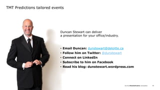 Join the #DeloittePredicts conversation© Deloitte LLP and affiliated entities. 69
TMT Predictions tailored events
Duncan Stewart can deliver
a presentation for your office/industry.
• Email Duncan: dunstewart@deloitte.ca
• Follow him on Twitter: @dunstewart
• Connect on LinkedIn
• Subscribe to him on Facebook
• Read his blog: dunstewart.wordpress.com
 