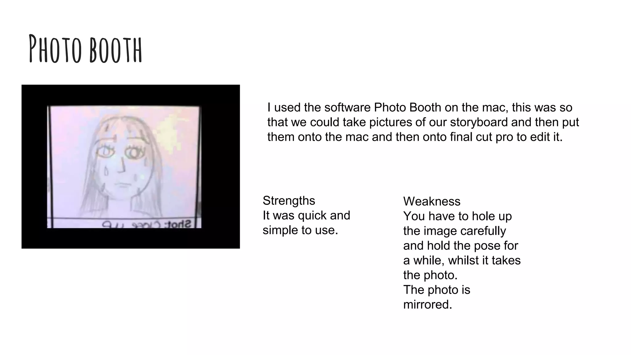 Photobooth
I used the software Photo Booth on the mac, this was so
that we could take pictures of our storyboard and then put
them onto the mac and then onto final cut pro to edit it.
Weakness
You have to hole up
the image carefully
and hold the pose for
a while, whilst it takes
the photo.
The photo is
mirrored.
Strengths
It was quick and
simple to use.
 