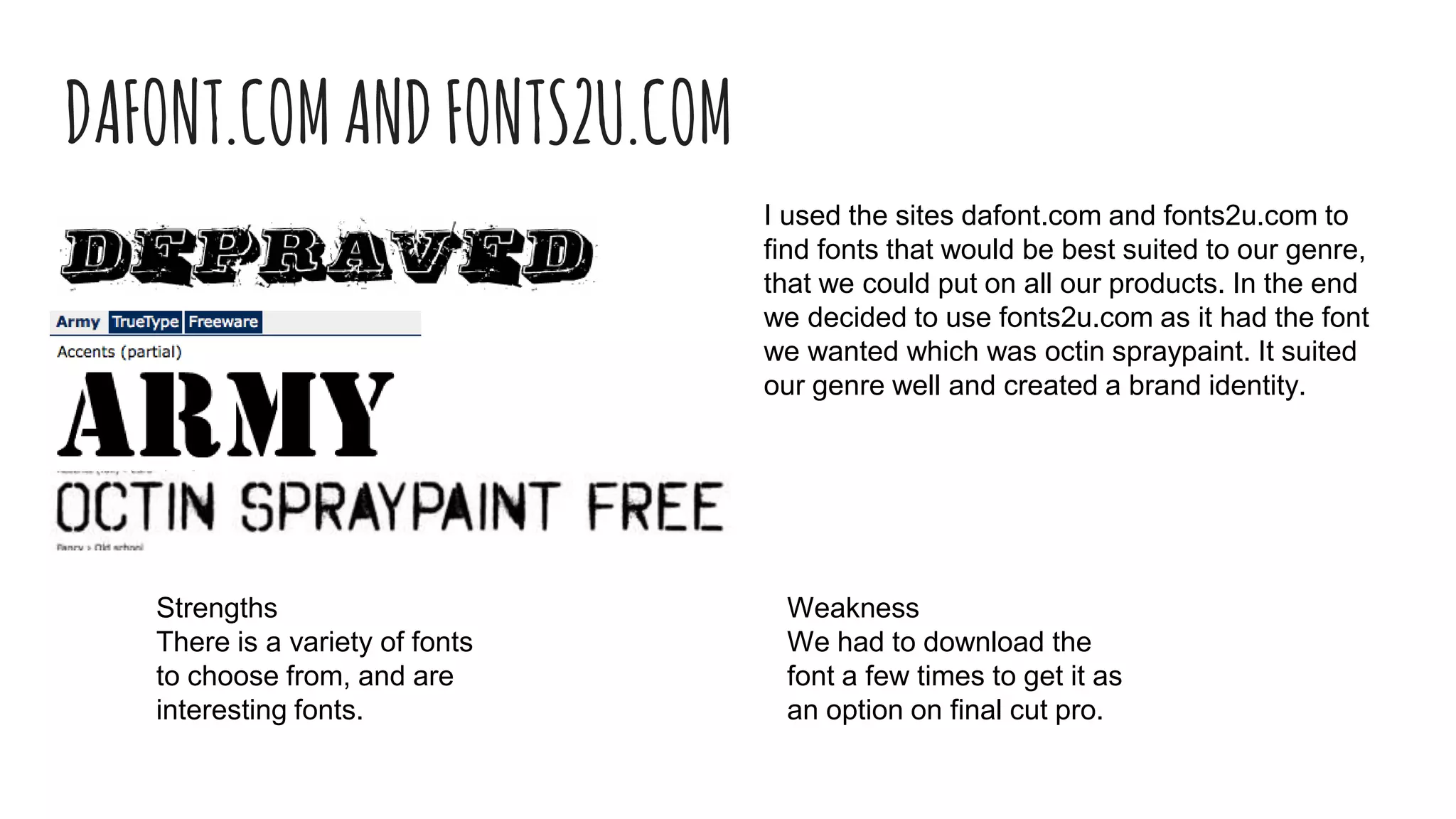 DAFONT.COMANDFONTS2U.COM
I used the sites dafont.com and fonts2u.com to
find fonts that would be best suited to our genre,
that we could put on all our products. In the end
we decided to use fonts2u.com as it had the font
we wanted which was octin spraypaint. It suited
our genre well and created a brand identity.
Strengths
There is a variety of fonts
to choose from, and are
interesting fonts.
Weakness
We had to download the
font a few times to get it as
an option on final cut pro.
 