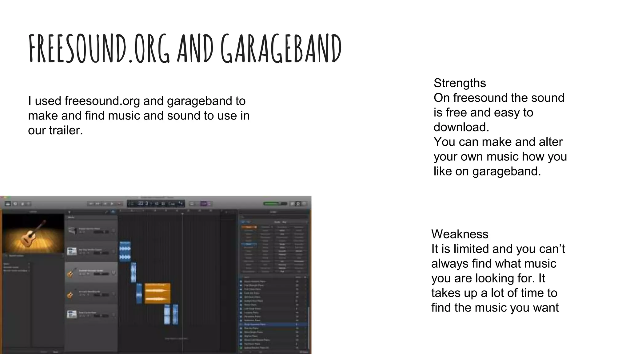 FREESOUND.ORGANDGARAGEBAND
I used freesound.org and garageband to
make and find music and sound to use in
our trailer.
Strengths
On freesound the sound
is free and easy to
download.
You can make and alter
your own music how you
like on garageband.
Weakness
It is limited and you can’t
always find what music
you are looking for. It
takes up a lot of time to
find the music you want
 