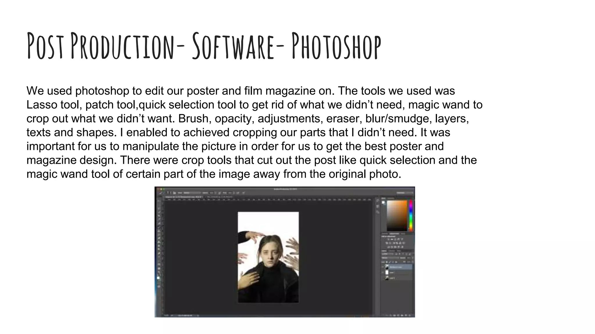PostProduction-Software-Photoshop
We used photoshop to edit our poster and film magazine on. The tools we used was
Lasso tool, patch tool,quick selection tool to get rid of what we didn’t need, magic wand to
crop out what we didn’t want. Brush, opacity, adjustments, eraser, blur/smudge, layers,
texts and shapes. I enabled to achieved cropping our parts that I didn’t need. It was
important for us to manipulate the picture in order for us to get the best poster and
magazine design. There were crop tools that cut out the post like quick selection and the
magic wand tool of certain part of the image away from the original photo.
 
