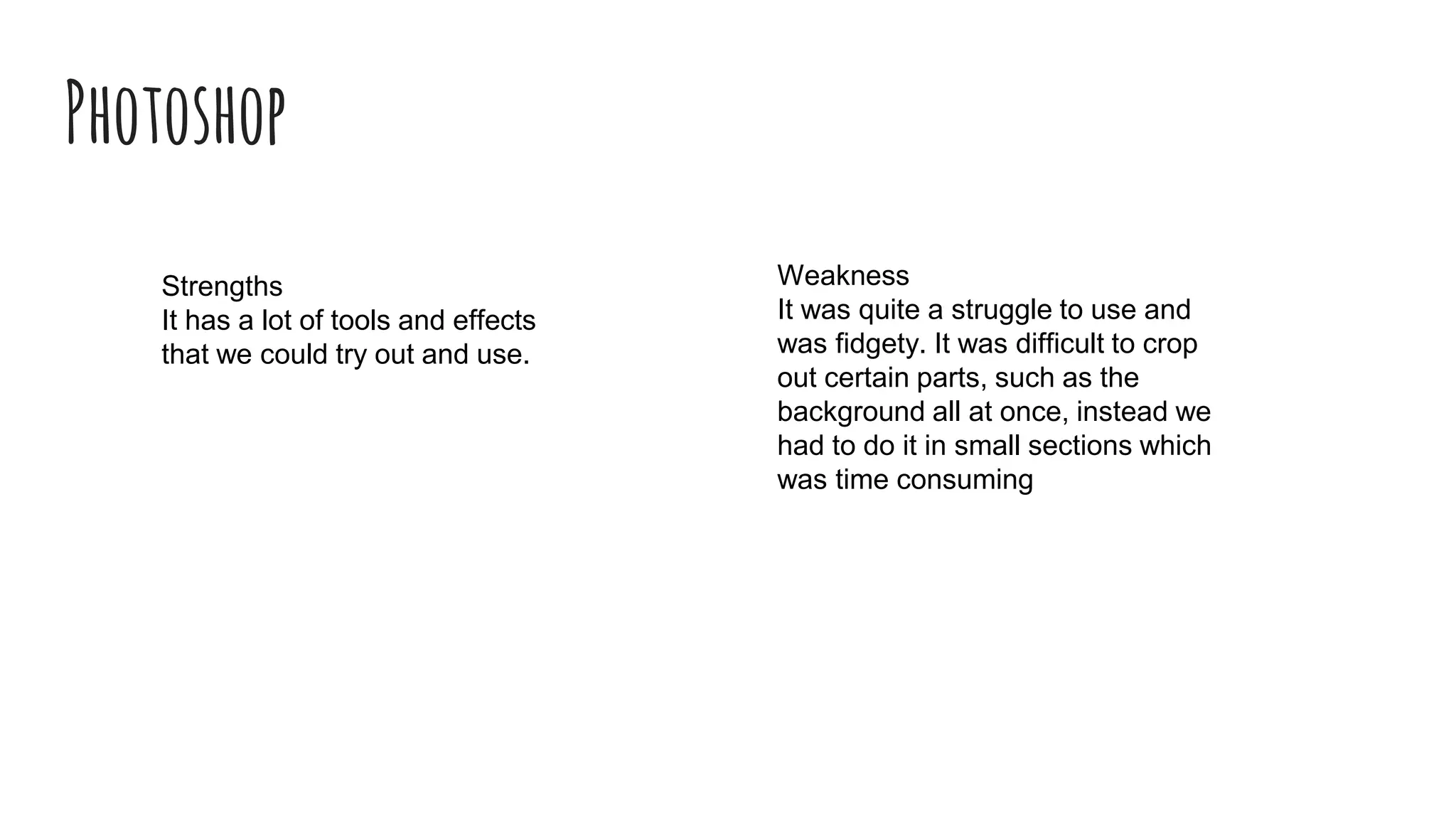 Photoshop
Strengths
It has a lot of tools and effects
that we could try out and use.
Weakness
It was quite a struggle to use and
was fidgety. It was difficult to crop
out certain parts, such as the
background all at once, instead we
had to do it in small sections which
was time consuming
 