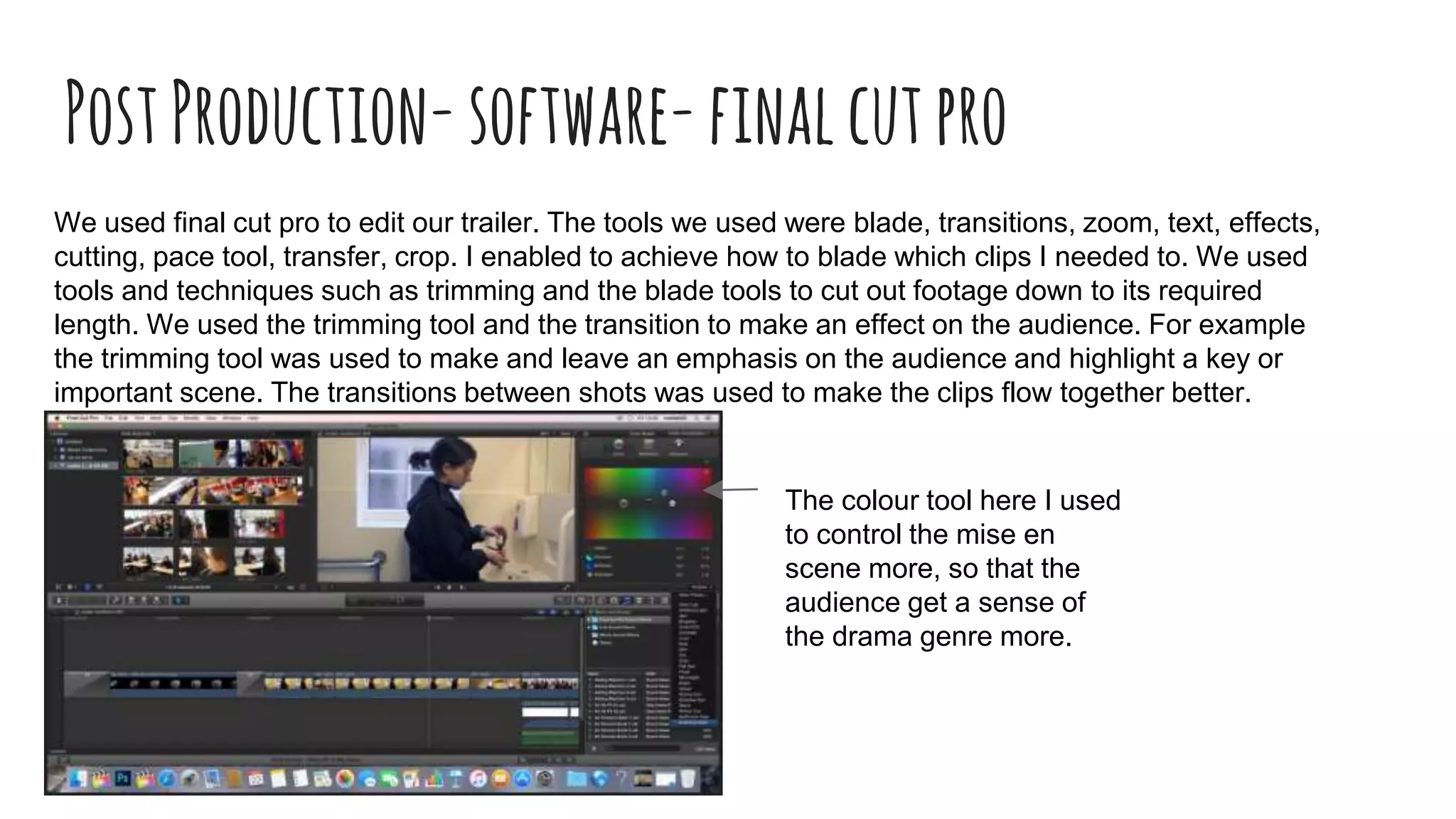 PostProduction-software-finalcutpro
We used final cut pro to edit our trailer. The tools we used were blade, transitions, zoom, text, effects,
cutting, pace tool, transfer, crop. I enabled to achieve how to blade which clips I needed to. We used
tools and techniques such as trimming and the blade tools to cut out footage down to its required
length. We used the trimming tool and the transition to make an effect on the audience. For example
the trimming tool was used to make and leave an emphasis on the audience and highlight a key or
important scene. The transitions between shots was used to make the clips flow together better.
The colour tool here I used
to control the mise en
scene more, so that the
audience get a sense of
the drama genre more.
 