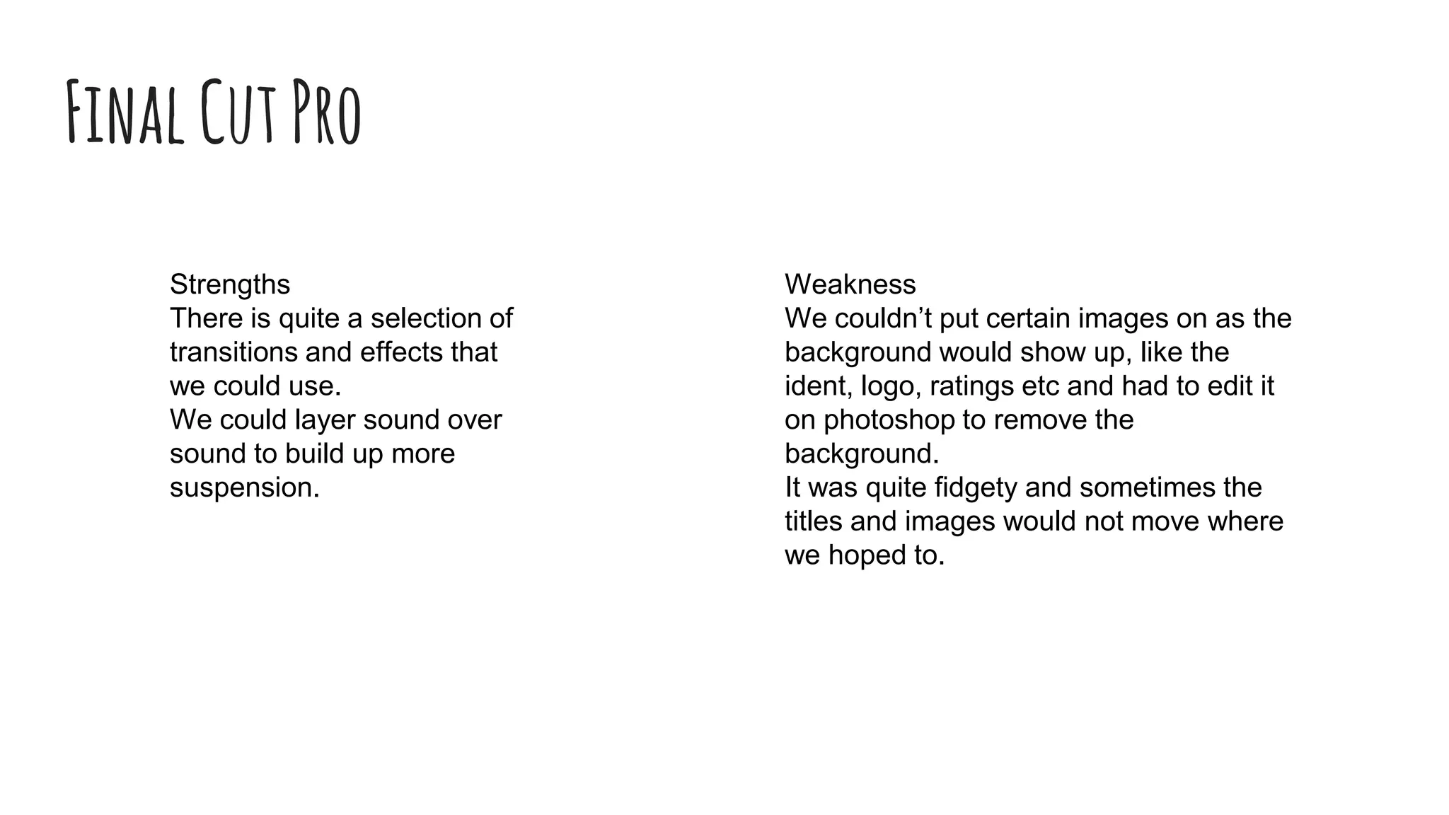 FinalCutPro
Strengths
There is quite a selection of
transitions and effects that
we could use.
We could layer sound over
sound to build up more
suspension.
Weakness
We couldn’t put certain images on as the
background would show up, like the
ident, logo, ratings etc and had to edit it
on photoshop to remove the
background.
It was quite fidgety and sometimes the
titles and images would not move where
we hoped to.
 