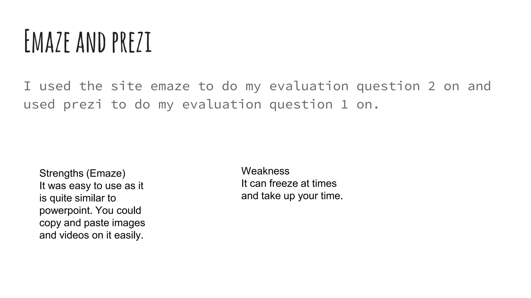 Emazeandprezi
I used the site emaze to do my evaluation question 2 on and
used prezi to do my evaluation question 1 on.
Strengths (Emaze)
It was easy to use as it
is quite similar to
powerpoint. You could
copy and paste images
and videos on it easily.
Weakness
It can freeze at times
and take up your time.
 