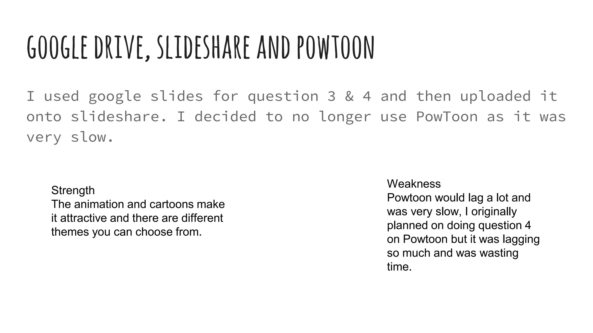 googledrive,slideshareandpowtoon
I used google slides for question 3 & 4 and then uploaded it
onto slideshare. I decided to no longer use PowToon as it was
very slow.
Weakness
Powtoon would lag a lot and
was very slow, I originally
planned on doing question 4
on Powtoon but it was lagging
so much and was wasting
time.
Strength
The animation and cartoons make
it attractive and there are different
themes you can choose from.
 