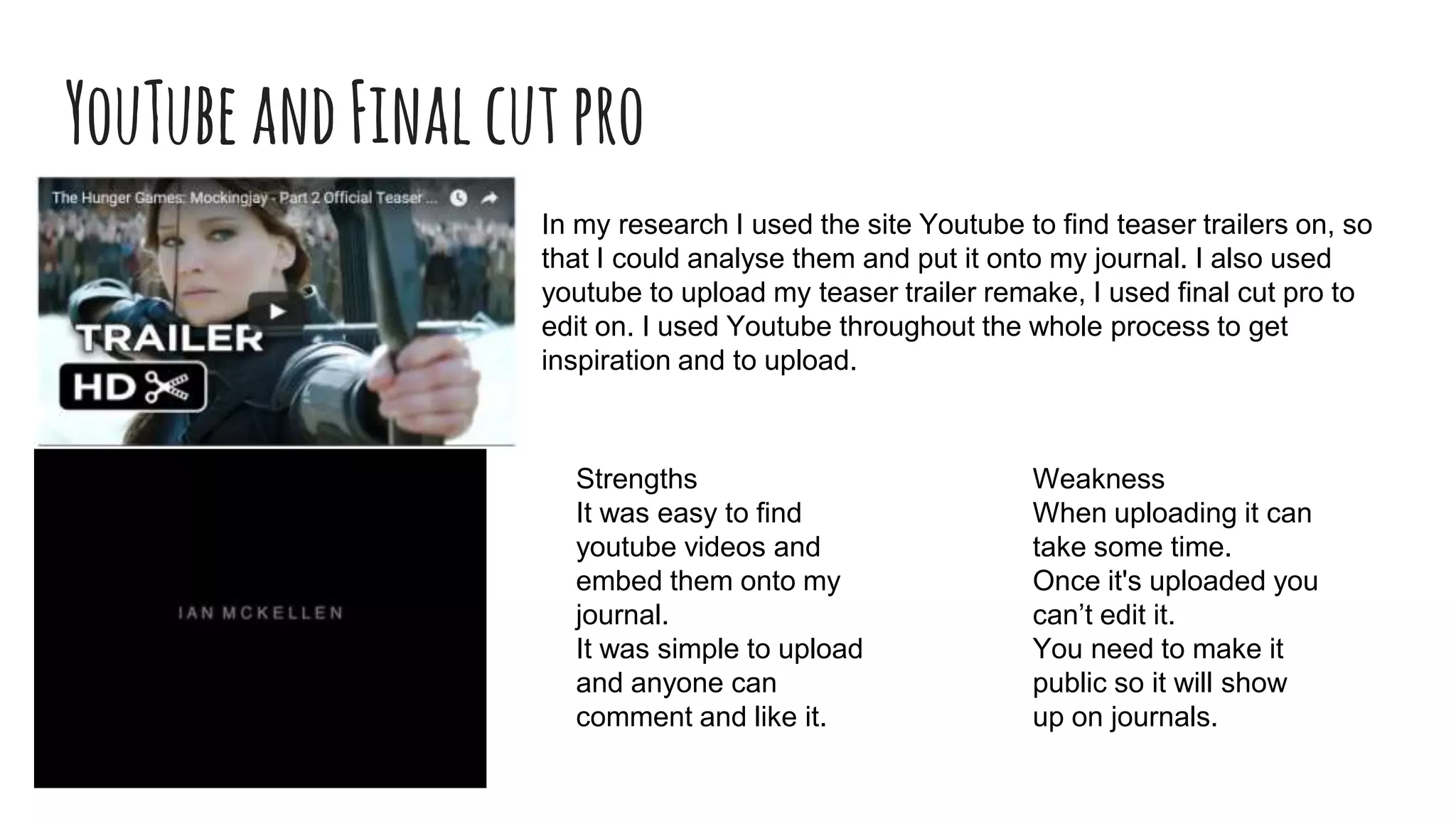 YouTubeandFinalcutpro
In my research I used the site Youtube to find teaser trailers on, so
that I could analyse them and put it onto my journal. I also used
youtube to upload my teaser trailer remake, I used final cut pro to
edit on. I used Youtube throughout the whole process to get
inspiration and to upload.
Strengths
It was easy to find
youtube videos and
embed them onto my
journal.
It was simple to upload
and anyone can
comment and like it.
Weakness
When uploading it can
take some time.
Once it's uploaded you
can’t edit it.
You need to make it
public so it will show
up on journals.
 
