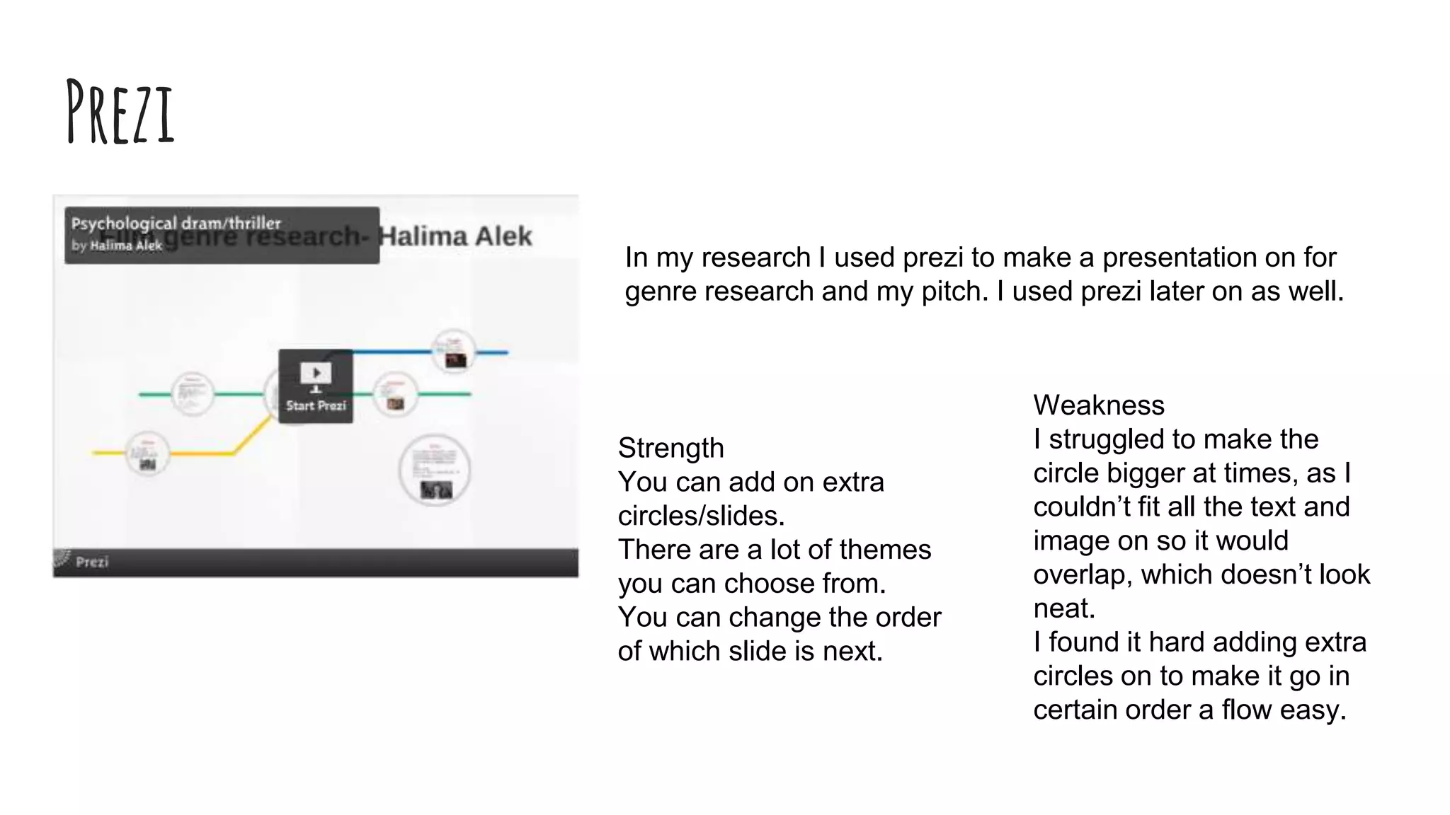 Prezi
In my research I used prezi to make a presentation on for
genre research and my pitch. I used prezi later on as well.
Strength
You can add on extra
circles/slides.
There are a lot of themes
you can choose from.
You can change the order
of which slide is next.
Weakness
I struggled to make the
circle bigger at times, as I
couldn’t fit all the text and
image on so it would
overlap, which doesn’t look
neat.
I found it hard adding extra
circles on to make it go in
certain order a flow easy.
 