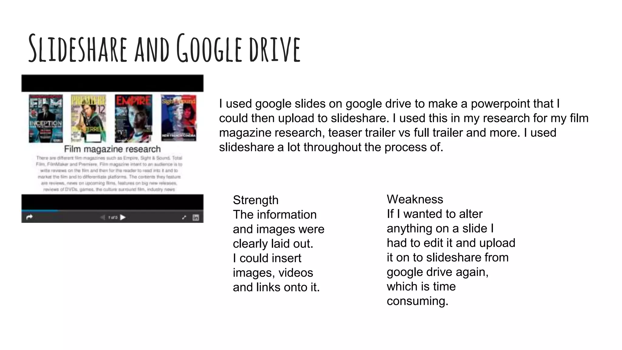 SlideshareandGoogledrive
I used google slides on google drive to make a powerpoint that I
could then upload to slideshare. I used this in my research for my film
magazine research, teaser trailer vs full trailer and more. I used
slideshare a lot throughout the process of.
Strength
The information
and images were
clearly laid out.
I could insert
images, videos
and links onto it.
Weakness
If I wanted to alter
anything on a slide I
had to edit it and upload
it on to slideshare from
google drive again,
which is time
consuming.
 
