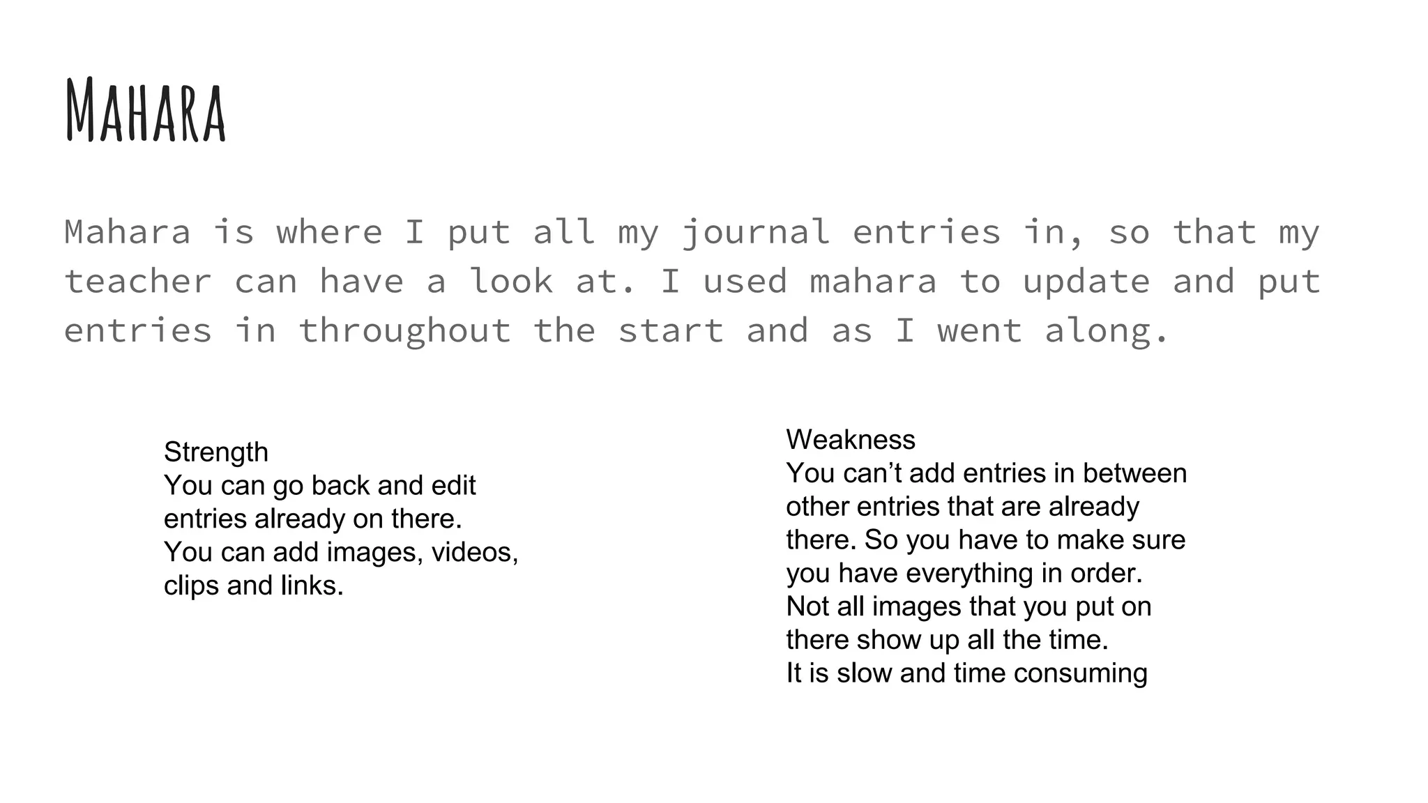 Mahara
Mahara is where I put all my journal entries in, so that my
teacher can have a look at. I used mahara to update and put
entries in throughout the start and as I went along.
Weakness
You can’t add entries in between
other entries that are already
there. So you have to make sure
you have everything in order.
Not all images that you put on
there show up all the time.
It is slow and time consuming
Strength
You can go back and edit
entries already on there.
You can add images, videos,
clips and links.
 