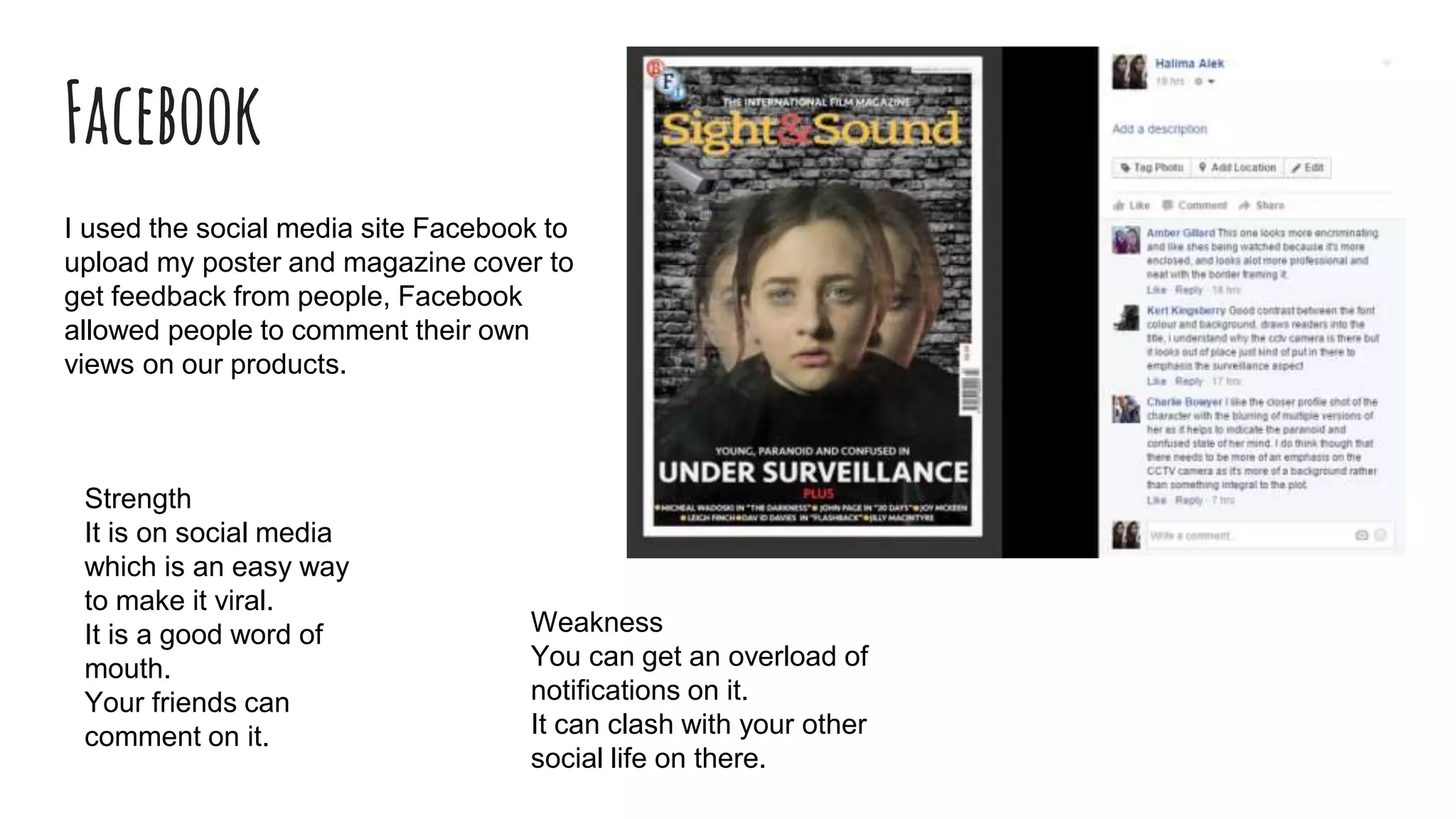 Facebook
I used the social media site Facebook to
upload my poster and magazine cover to
get feedback from people, Facebook
allowed people to comment their own
views on our products.
Strength
It is on social media
which is an easy way
to make it viral.
It is a good word of
mouth.
Your friends can
comment on it.
Weakness
You can get an overload of
notifications on it.
It can clash with your other
social life on there.
 
