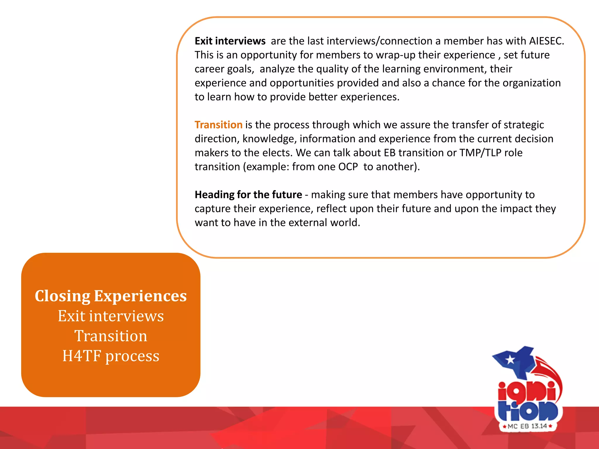 Exit interviews are the last interviews/connection a member has with AIESEC.
This is an opportunity for members to wrap-up their experience , set future
career goals, analyze the quality of the learning environment, their
experience and opportunities provided and also a chance for the organization
to learn how to provide better experiences.
Transition is the process through which we assure the transfer of strategic
direction, knowledge, information and experience from the current decision
makers to the elects. We can talk about EB transition or TMP/TLP role
transition (example: from one OCP to another).
Heading for the future - making sure that members have opportunity to
capture their experience, reflect upon their future and upon the impact they
want to have in the external world.
Closing Experiences
Exit interviews
Transition
H4TF process
 