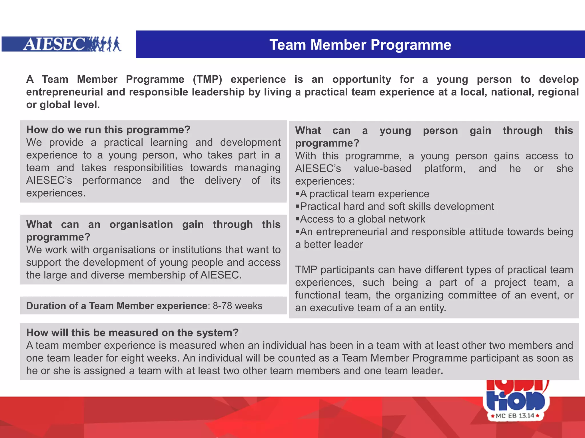 Team Member Programme
A Team Member Programme (TMP) experience is an opportunity for a young person to develop
entrepreneurial and responsible leadership by living a practical team experience at a local, national, regional
or global level.
How do we run this programme?
We provide a practical learning and development
experience to a young person, who takes part in a
team and takes responsibilities towards managing
AIESEC’s performance and the delivery of its
experiences.
What can a young person gain through this
programme?
With this programme, a young person gains access to
AIESEC’s value-based platform, and he or she
experiences:
A practical team experience
Practical hard and soft skills development
Access to a global network
An entrepreneurial and responsible attitude towards being
a better leader
TMP participants can have different types of practical team
experiences, such being a part of a project team, a
functional team, the organizing committee of an event, or
an executive team of a an entity.
What can an organisation gain through this
programme?
We work with organisations or institutions that want to
support the development of young people and access
the large and diverse membership of AIESEC.
How will this be measured on the system?
A team member experience is measured when an individual has been in a team with at least other two members and
one team leader for eight weeks. An individual will be counted as a Team Member Programme participant as soon as
he or she is assigned a team with at least two other team members and one team leader.
Duration of a Team Member experience: 8-78 weeks
 