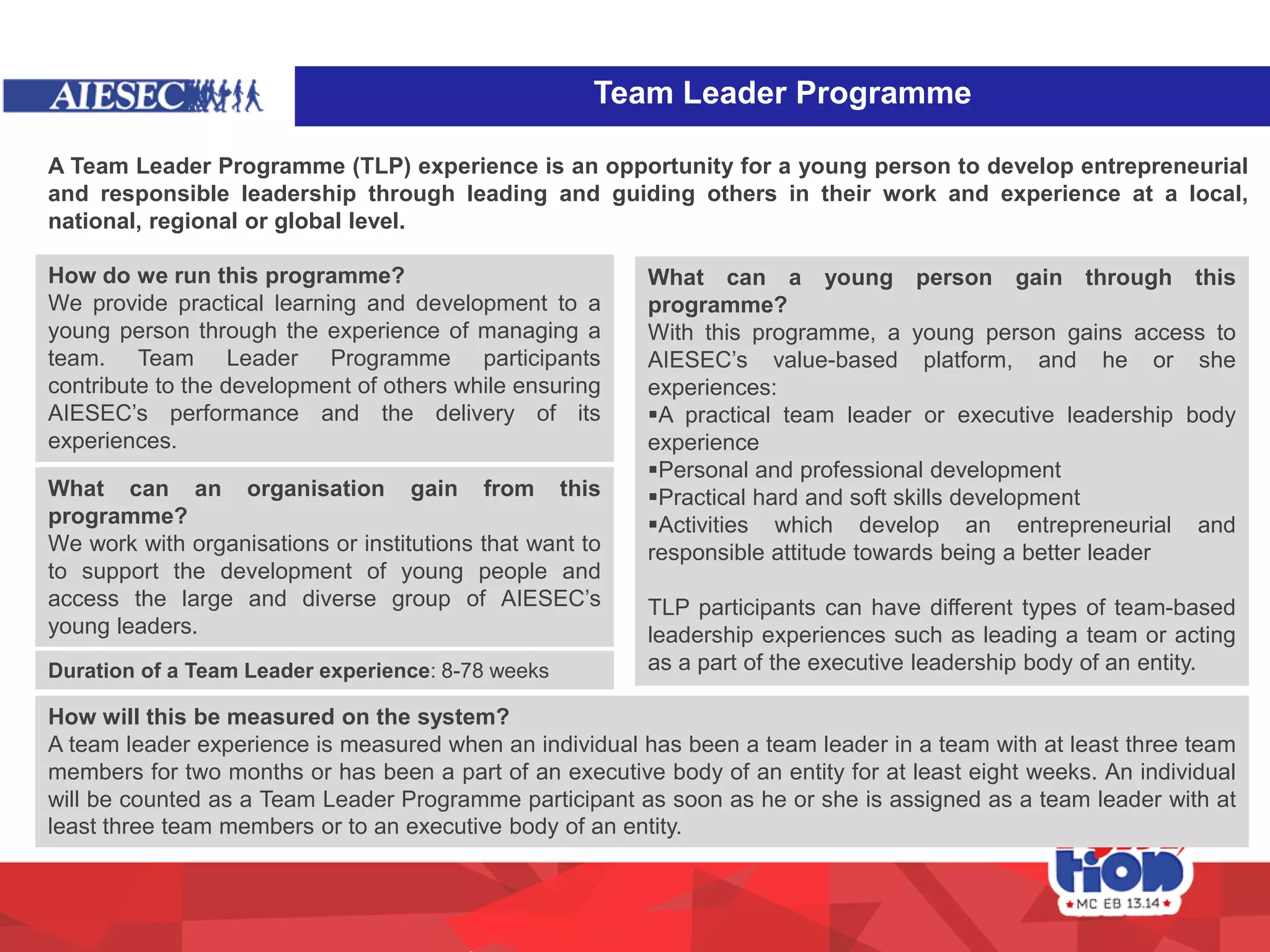 A Team Leader Programme (TLP) experience is an opportunity for a young person to develop entrepreneurial
and responsible leadership through leading and guiding others in their work and experience at a local,
national, regional or global level.
How do we run this programme?
We provide practical learning and development to a
young person through the experience of managing a
team. Team Leader Programme participants
contribute to the development of others while ensuring
AIESEC’s performance and the delivery of its
experiences.
What can a young person gain through this
programme?
With this programme, a young person gains access to
AIESEC’s value-based platform, and he or she
experiences:
A practical team leader or executive leadership body
experience
Personal and professional development
Practical hard and soft skills development
Activities which develop an entrepreneurial and
responsible attitude towards being a better leader
TLP participants can have different types of team-based
leadership experiences such as leading a team or acting
as a part of the executive leadership body of an entity.
What can an organisation gain from this
programme?
We work with organisations or institutions that want to
to support the development of young people and
access the large and diverse group of AIESEC’s
young leaders.
How will this be measured on the system?
A team leader experience is measured when an individual has been a team leader in a team with at least three team
members for two months or has been a part of an executive body of an entity for at least eight weeks. An individual
will be counted as a Team Leader Programme participant as soon as he or she is assigned as a team leader with at
least three team members or to an executive body of an entity.
Duration of a Team Leader experience: 8-78 weeks
Team Leader Programme
 