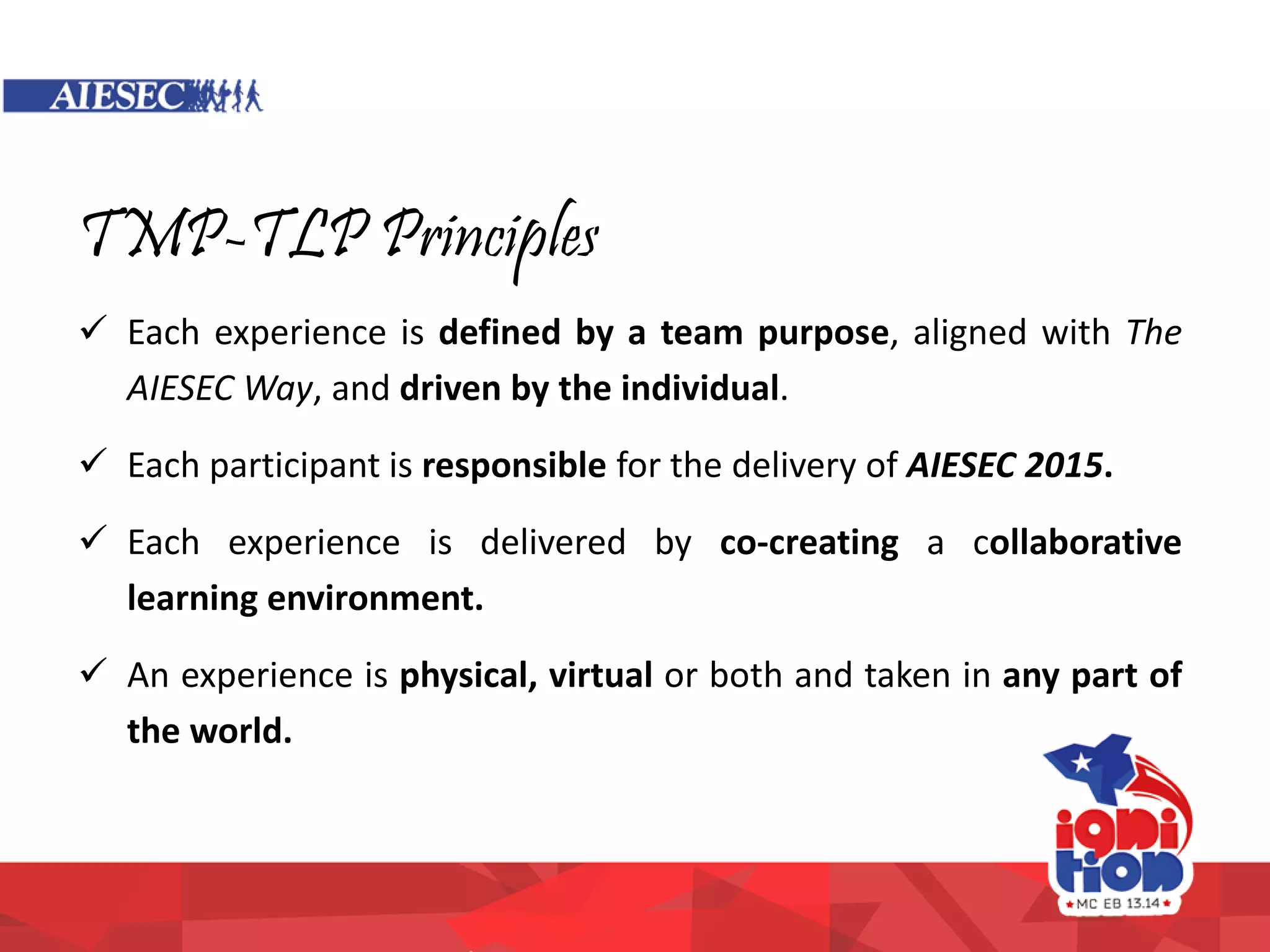 TMP-TLP Principles
 Each experience is defined by a team purpose, aligned with The
AIESEC Way, and driven by the individual.
 Each participant is responsible for the delivery of AIESEC 2015.
 Each experience is delivered by co-creating a collaborative
learning environment.
 An experience is physical, virtual or both and taken in any part of
the world.
 