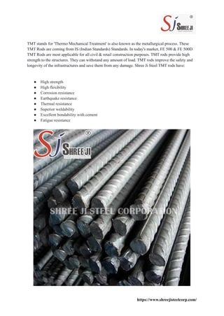 TMT stands for 'Thermo Mechanical Treatment' is also known as the metallurgical process. These
TMT Rods are coming from IS (Indian Standards) Standards. In today's market, FE 500 & FE 500D
TMT Rods are most applicable for all civil & retail construction purposes. TMT rods provide high
strength to the structures. They can withstand any amount of load. TMT rods improve the safety and
longevity of the infrastructures and save them from any damage. Shree Ji Steel TMT rods have:
● High strength
● High flexibility
● Corrosion resistance
● Earthquake resistance
● Thermal resistance
● Superior weldability
● Excellent bondability with cement
● Fatigue resistance
https://www.shreejisteelcorp.com/
 