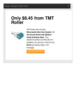 Happy Shopping Web Store
TMT Roller offer the best
Microneedle Skin Care System 1.5
mm Derma Roller with Medical
Grade Stainless Steel. This
awesome product currently 28 unit
available, you can buy it now for only
$8.45 and usually ships in 24
hours NewNew
Buy NOW from AmazonBuy NOW from Amazon
Only $8.45 from TMT
Roller
 