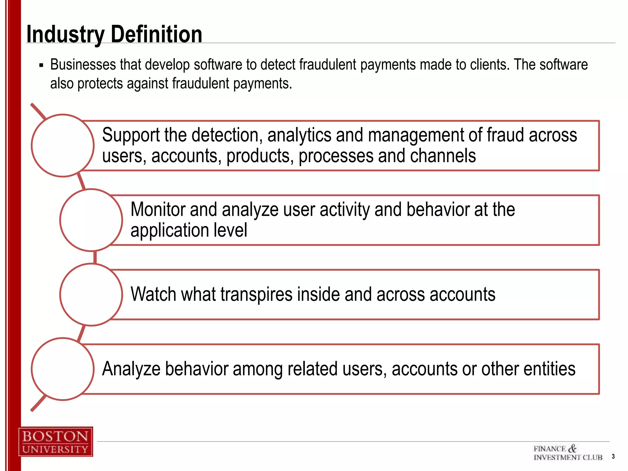 3
Industry Definition
 Businesses that develop software to detect fraudulent payments made to clients. The software
also protects against fraudulent payments.
Support the detection, analytics and management of fraud across
users, accounts, products, processes and channels
Monitor and analyze user activity and behavior at the
application level
Watch what transpires inside and across accounts
Analyze behavior among related users, accounts or other entities
 