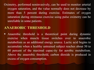 Oximetry, performed noninvasively, can be used to monitor arterial oxygen saturation, and the value normally does not decrease by more than 5 percent during exercise. Estimates of oxygen saturation during strenuous exercise using pulse oximetry can be unreliable in some patients. ANAEROBIC THRESHOLD  Anaerobic threshold is a theoretical point during dynamic exercise when muscle tissue switches over to anaerobic metabolism as an additional energy source. Lactic acid begins to accumulate when a healthy untrained subject reaches about 50 to 60 percent of the maximal capac­ity for aerobic metabolism. Above the anaerobic threshold, carbon dioxide is produced in excess of oxygen consumption.  