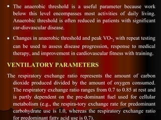The anaerobic threshold is a useful parameter because work below this level encompasses most activities of daily living. Anaerobic threshold is often reduced in patients with significant car­diovascular disease.  Changes in anaerobic threshold and peak VO­ 2  with repeat testing can be used to assess disease progression, response to medical therapy, and improvement in cardiovascular fitness with training. VENTILATORY PARAMETERS The respiratory exchange ratio represents the amount of carbon dioxide produced divided by the amount of oxygen consumed. The respiratory exchange ratio ranges from 0.7 to 0.85 at rest and is partly dependent on the pre­dominant fuel used for cellular metabolism (e.g., the respira­tory exchange rate for predominant carbohydrate use is 1.0, whereas the respiratory exchange ratio for predominant fatty acid use is 0.7).  