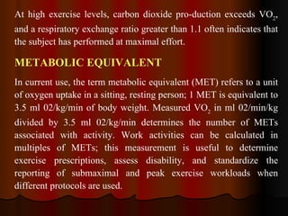 At high exercise levels, carbon dioxide pro­duction exceeds VO 2 , and a respiratory exchange ratio greater than 1.1 often indicates that the subject has performed at maximal effort. METABOLIC EQUIVALENT In current use, the term metabolic equivalent (MET) refers to a unit of oxygen uptake in a sitting, resting person; 1 MET is equivalent to 3.5 ml 02/kg/min of body weight. Measured VO 2  in ml 02/min/kg divided by 3.5 ml 02/kg/min determines the number of METs associated with activity. Work activities can be calculated in multiples of METs; this measurement is useful to determine exercise prescriptions, assess disability, and standardize the reporting of submaximal and peak exercise workloads when different protocols are used.  