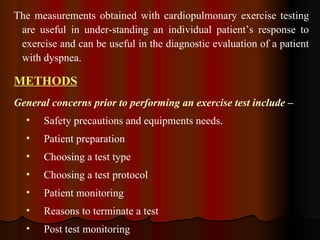 The measurements obtained with cardiopulmonary exercise testing are useful in under­standing an individual patient’s response to exercise and can be useful in the diagnostic evaluation of a patient with dyspnea. METHODS General concerns prior to performing an exercise test include – Safety precautions and equipments needs. Patient preparation Choosing a test type Choosing a test protocol Patient monitoring  Reasons to terminate a test Post test monitoring  