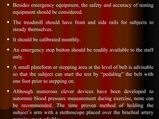 Besides emergency equipment, the safety and accuracy of testing equipment should be considered. The treadmill should have front and side rails for subjects to steady themselves. It should be calibrated monthly. An emergency stop button should be readily available to the staff only. A small plateform or stepping area at the level of belt is advisable so that the subject can start the test by “pedaling” the belt with one foot prior to stepping on. Although numerous clever devices have been developed to automate blood pressure measurement during exercise, none can be recommended. The time proven method of holding the subject’s arm with a stethoscope placed over the brachial artery remains most reliable.  