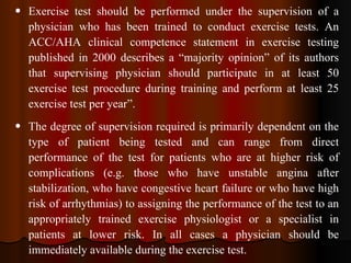 Exercise test should be performed under the supervision of a physician who has been trained to conduct exercise tests. An ACC/AHA clinical competence statement in exercise testing published in 2000 describes a “majority opinion” of its authors that supervising physician should participate in at least 50 exercise test procedure during training and perform at least 25 exercise test per year”. The degree of supervision required is primarily dependent on the type of patient being tested and can range from direct performance of the test for patients who are at higher risk of complications (e.g. those who have unstable angina after stabilization, who have congestive heart failure or who have high risk of arrhythmias) to assigning the performance of the test to an appropriately trained exercise physiologist or a specialist in patients at lower risk. In all cases a physician should be immediately available during the exercise test.   