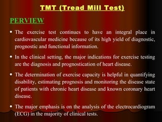 TMT (Tread Mill Test) PERVIEW The exercise test continues to have an integral place in cardiovascular medicine because of its high yield of diagnostic, prognostic and functional information.  In the clinical setting, the major indications for exercise testing are the diagnosis and prognostication of heart disease. The determination of exercise capacity is helpful in quantifying disability, estimating prognosis and monitoring the disease state of patients with chronic heart disease and known coronary heart disease.  The major emphasis is on the analysis of the electrocardiogram (ECG) in the majority of clinical tests.  