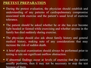 PRETEST PREPARATION During the pretest evaluation, the physician should establish and understanding of any patterns of cardiopulmonary compromise associated with exercise and the patient’s usual level of exercise tolerance.  The patient should be asked whether he or she has ever become light headed or fainted while exercising and whether anyone in the family has died suddenly during exercise. The physician should also ask about family history and general medical history, making note of any considerations that may increase the risk of sudden death. A brief physical examination should always be performed prior to testing to rule out significant outflow obstruction. If abnormal findings occur at levels of exercise that the patient usually performs, then it may not be necessary to stop the test because of them.  