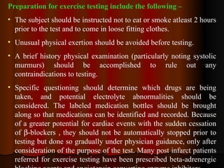 Preparation for exercise testing include the following – The subject should be instructed not to eat or smoke atleast 2 hours prior to the test and to come in loose fitting clothes. Unusual physical exertion should be avoided before testing. A brief history physical examination (particularly noting systolic murmurs) should be accomplished to rule out any contraindications to testing. Specific questioning should determine which drugs are being taken, and potential electrolyte abnormalities should be considered. The labeled medication bottles should be brought along so that medications can be identified and recorded. Because of a greater potential for cardiac events with the sudden cessation of   -blockers , they should not be automatically stopped prior to testing but done so gradually under physician guidance, only after consideration of the purpose of the test. Many post infarct patients referred for exercise testing have been prescribed beta-adrenergic blocking agents and angiotensin converting enzyme inhibitors.  