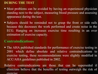 DURING THE TEST   Most problems can be avoided by having an experienced physician standing next to the subject, measuring blood pressure and assessing appearance during the test. Subjects should be reminded not to grasp the front or side rails because this decreases the work performed and create noise in the ECG. Hanging on increases exercise time resulting in an over estimation of exercise capacity. Contraindications  The AHA published standards for performance of exercise testing in 2001 which define absolute and relative contraindications to exercise testing, these recommendations were slightly modified in ACC/AHA guidelines published in 2002.  Relative contraindications are those that can be superseded if clinicians believe that the benefits of testing outweigh the risk of exercise.   
