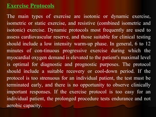 Exercise Protocols The main types of exercise are isotonic or dynamic exercise, isometric or static exercise, and resistive (combined isometric and isotonic) exercise. Dynamic protocols most frequently are used to assess cardiovascular reserve, and those suitable for clinical testing should include a low intensity warm-up phase. In general, 6 to 12 minutes of con­tinuous progressive exercise during which the myocardial oxygen demand is elevated to the patient's maximal level is optimal for diagnostic and prognostic purposes. The protocol should include a suitable recovery or cool-down period. If the protocol is too strenuous for an individual patient, the test must be terminated early, and there is no opportunity to observe clinically important responses. If the exercise protocol is too easy for an individual patient, the prolonged procedure tests endurance and not aerobic capacity.  