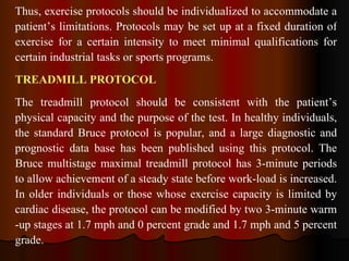 Thus, exercise protocols should be individualized to accommodate a patient’s limitations. Protocols may be set up at a fixed duration of exercise for a certain intensity to meet minimal qualifications for certain industrial tasks or sports programs. TREADMILL PROTOCOL The treadmill protocol should be consistent with the patient’s physical capacity and the purpose of the test. In healthy individuals, the standard Bruce protocol is popular, and a large diagnostic and prognostic data base has been published using this protocol. The Bruce multistage maximal treadmill protocol has 3-minute periods to allow achievement of a steady state before work­load is increased. In older individuals or those whose exercise capacity is limited by cardiac disease, the protocol can be modified by two 3-minute warm ­up stages at 1.7 mph and 0 percent grade and 1.7 mph and 5 percent grade.  