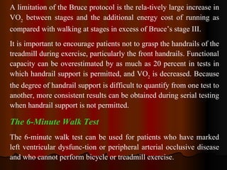 A limitation of the Bruce protocol is the rela­tively large increase in VO 2  between stages and the additional energy cost of running as compared with walking at stages in excess of Bruce’s stage III.   It is important to encourage patients not to grasp the handrails of the treadmill during exercise, particularly the front handrails. Functional capacity can be overestimated by as much as 20 percent in tests in which handrail support is permitted, and VO 2  is decreased. Because the degree of handrail support is difficult to quantify from one test to another, more consistent results can be obtained during serial testing when handrail support is not permitted. The 6-Minute Walk Test The 6-minute walk test can be used for patients who have marked left ventricular dysfunc­tion or peripheral arterial occlusive disease and who cannot perform bicycle or treadmill exercise.  
