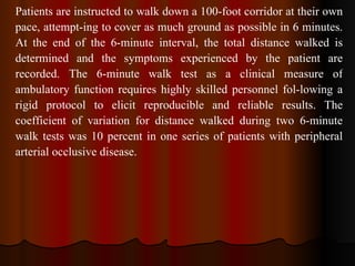 Patients are instructed to walk down a 100-foot corridor at their own pace, attempt­ing to cover as much ground as possible in 6 minutes. At the end of the 6-minute interval, the total distance walked is determined and the symptoms experienced by the patient are recorded. The 6-minute walk test as a clinical measure of ambulatory function requires highly skilled personnel fol­lowing a rigid protocol to elicit reproducible and reliable results. The coefficient of variation for distance walked during two 6-minute walk tests was 10 percent in one series of patients with peripheral arterial occlusive disease. 