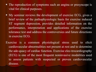 The reproduction of symptoms such an angina or presyncope is vital for clinical purposes. My seminar reviews the development of exercise ECG, gives a brief review of the pathophysiologic basis for exercise induced ST segment depression, provides detailed information on the performance, interpretation and applications of the exercise tolerance test and address the controversies and future directions in exercise ECG. Exercise is a common physiological stress used to elicit cardiovascular abnormalities not present at rest and to determine the ade­quacy of cardiac function. Exercise elec­trocardiography (ECG) is one of the most frequent noninvasive modalities used to assess patients with suspected or proven cardiovascular disease.  