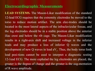 Electrocardiographic Measurements LEAD SYSTEMS.   The Mason-Likar modification of the standard 12-lead ECG requires that the extremity electrodes be moved to the torso to reduce motion artifact. The arm elec­trodes should be located in the most lateral aspects of the infraclavicular fossae, and the leg electrodes should be in a stable position above the anterior iliac crest and below the rib cage. The Mason-Likar modification results in a right-axis shift and increased voltage in the inferior leads and may produce a loss of inferior Q waves and the development of new Q waves in lead aV 1 . Thus, the body torso limb lead posi­tions cannot be used to interpret a diagnostic resting 12-1ead ECG. The more cephalad the leg electrodes are placed, the greater is the degree of change and the greater is the aug­mentation of R wave amplitude. 