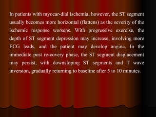 In patients with myocar­dial ischemia, however, the ST segment usually becomes more horizontal (flattens) as the severity of the ischemic response worsens. With progressive exercise, the depth of ST segment depression may increase, involving more ECG leads, and the patient may develop angina. In the immediate post re­covery phase, the ST segment displacement may persist, with downsloping ST segments and T wave inversion, gradually returning to baseline after 5 to 10 minutes.   