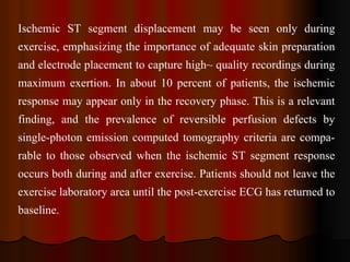 Ischemic ST segment displacement may be seen only during exercise, emphasizing the importance of adequate skin preparation and electrode placement to capture high~ quality recordings during maximum exertion. In about 10 percent of patients, the ischemic response may appear only in the recovery phase. This is a relevant finding, and the prevalence of reversible perfusion defects by single­photon emission computed tomography criteria are compa­rable to those observed when the ischemic ST segment response occurs both during and after exercise. Patients should not leave the exercise laboratory area until the post­exercise ECG has returned to baseline.   