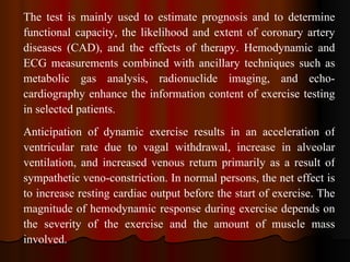 The test is mainly used to estimate prognosis and to determine functional capacity, the likelihood and extent of coronary artery diseases (CAD), and the effects of therapy. Hemodynamic and ECG measurements combined with ancillary techniques such as metabolic gas analysis, radionuclide imaging, and echo­cardiography enhance the information content of exercise testing in selected patients. Anticipation of dynamic exercise results in an acceleration of ventricular rate due to vagal withdrawal, increase in alveolar ventilation, and increased venous return primarily as a result of sympathetic veno­constriction. In normal persons, the net effect is to increase resting cardiac output before the start of exercise. The magnitude of hemodynamic response during exercise depends on the severity of the exercise and the amount of muscle mass involved.  