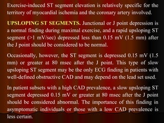 Exercise-induced ST segment elevation is relatively specific for the territory of myocardial ischemia and the coronary artery involved. UPSLOPING ST SEGMENTS.  Junctional or J point depression is a normal finding during maximal exercise, and a rapid upsloping ST segment (>1 mV/sec) depressed less than 0.15 mV (1.5 mm) after the J point should be considered to be normal.  Occasionally, however, the ST segment is depressed 0.15 mV (1.5 mm) or greater at 80 msec after the J point. This type of slow upsloping ST segment may be the only ECG finding in patients with well-defined obstructive CAD and may depend on the lead set used.  In patient subsets with a high CAD prevalence, a slow upsloping ST segment depressed 0.15 mV or greater at 80 msec after the J point should be considered abnormal. The importance of this finding in asymptomatic individuals or those with a low CAD prevalence is less certain.  