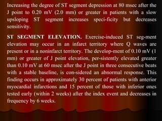 Increasing the degree of ST segment depression at 80 msec after the J point to 0.20 mV (2.0 mm) or greater in patients with a slow upsloping ST segment increases speci­ficity but decreases sensitivity. ST SEGMENT ELEVATION.  Exercise-induced ST seg­ment elevation may occur in an infarct territory where Q waves are present or in a noninfarct territory. The develop­ment of 0.10 mV (1 mm) or greater of J point elevation, per­sistently elevated greater than 0.10 mV at 60 msec after the J point in three consecutive beats with a stable baseline, is con­sidered an abnormal response. This finding occurs in approximately 30 percent of patients with anterior myocardial infarctions and 15 percent of those with inferior ones tested early (within 2 weeks) after the index event and decreases in frequency by 6 weeks.  